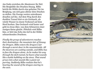 Finally the group of adventurers reaches
their destination: the mountain lair of Smaug
the Dragon. Bilbo enters the dragon’s lair
through a secret door in the mountainside. All
the dwarves are waiting outside, and Bilbo has
to face the dragon alone. As he makes his way
through the dark tunnel, he hears what sounds
like a kettle bubbling on the stove. That sound
grows into what sounds like a giant cat
purring. Suddenly Bilbo realizes that he’s
hearing the sound of the dragon snoring in
the cave.
Am Ende erreichen die Abenteurer ihr Ziel:
Die Berghöhle des Drachen Smaug. Bilbo
betritt die Höhle durch eine geheime Tür im
Berghang, um sich ganz alleine dem Drachen
zu stellen. Die Zwerge warten unterdessen
draußen auf ihn. Auf dem Weg durch den
dunklen Tunnel hört er ein Geräusch, als
würde Wasser in einem Teekessel auf dem
Herd kochen. Das Geräusch wird lauter und
geht in etwas über, was dem Schnurren einer
riesigen Katze gleicht. Plötzlich wird Bilbo
klar, er hört das Echo des tief in der Höhle
schnarchenden Drachens.
 