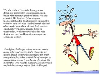 Wir alle erleben Herausforderungen, vor
denen wir am liebsten weglaufen möchten,
bevor wir überhaupt gesehen haben, was uns
erwartet. Mit Drachen (oder anderen
furchteinflößenden Hindernissen) zu kämpfen
erfordert sehr viel Mut. Egal wie stark wir sind
oder zu sein versuchen, oftmals fehlt uns das
Durchhaltevermögen, um eine Krise zu
überwinden. Wo können wir also den Mut
finden, um uns den Herausforderungen des
Lebens zu stellen?
We all face challenges where we want to run
away before we’ve even had a chance to see
what’s ahead. Dealing with dragons (or other
scary obstacles) takes a whole lot of courage. As
strong as we are, or try to be, we often lack the
mettle that we’d need to overcome. So where can
we find the courage to face life’s challenges?
 