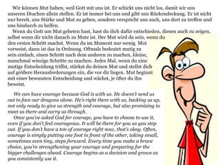 We can have courage because God is with us. He doesn’t send us
out to face our dragons alone. He’s right there with us, backing us up,
not only ready to give us strength and courage, but also promising to
meet us there and carry us through.
Once you’ve asked God for courage, you have to choose to use it,
even if you don’t feel courageous. It will be there for you as you step
out. If you don’t have a ton of courage right now, that’s okay. Often,
courage is simply putting one foot in front of the other, taking small,
sometimes even tiny, steps forward. Every time you make a brave
choice, you’re strengthening your courage and preparing for the
bigger challenges ahead. Courage begins as a decision and grows as
you consistently use it.
Wir können Mut haben, weil Gott mit uns ist. Er schickt uns nicht los, damit wir uns
unseren Drachen allein stellen. Er ist immer bei uns und gibt uns Rückendeckung. Er ist nicht
nur bereit, uns Stärke und Mut zu geben, sondern verspricht uns auch, uns dort zu treffen und
uns hindurch zu helfen.
Wenn du Gott um Mut gebeten hast, hast du dich dafür entschieden, diesen auch zu zeigen,
selbst wenn dir nicht danach zu Mute ist. Der Mut wird da sein, wenn du
den ersten Schritt machst. Wenn du im Moment nur wenig Mut
vorweist, dann ist das in Ordnung. Oftmals bedeutet mutig zu
sein einfach, einen Schritt nach dem anderen zu machen, kleine,
manchmal winzige Schritte zu machen. Jedes Mal, wenn du eine
mutige Entscheidung triffst, stärkst du deinen Mut und stellst dich
auf größere Herausforderungen ein, die vor dir liegen. Mut beginnt
mit einer bewussten Entscheidung und wächst, je öfter du ihn
beweist.
 