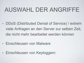 AUSWAHL DER ANGRIFFE
• DDoS (Distributed Denial of Service) /
extrem viele Anfragen an den Server zur
selben Zeit, die nicht mehr bearbeitet
werden können
• Einschleusen von Malware
• Einschleusen von Keyloggern
 