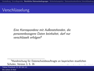 Vorstellung Grundlegendes Rechtliche Rahmenbedingungen Sicherheitsaspekte Datenschutzkonforme Verschlüsselung
Verschlüsselung
Eine Korrespondenz mit Außenstehenden, die
personenbezogene Daten beinhaltet, darf nur
verschlüsselt erfolgen!1
1
Handreichung für Datenschutzbeauftragte an bayerischen staatlichen
Schulen, Version 3, S. 35
Tobias Frischholz CC BY-SA 4.0
Die sichere E-Mail
 