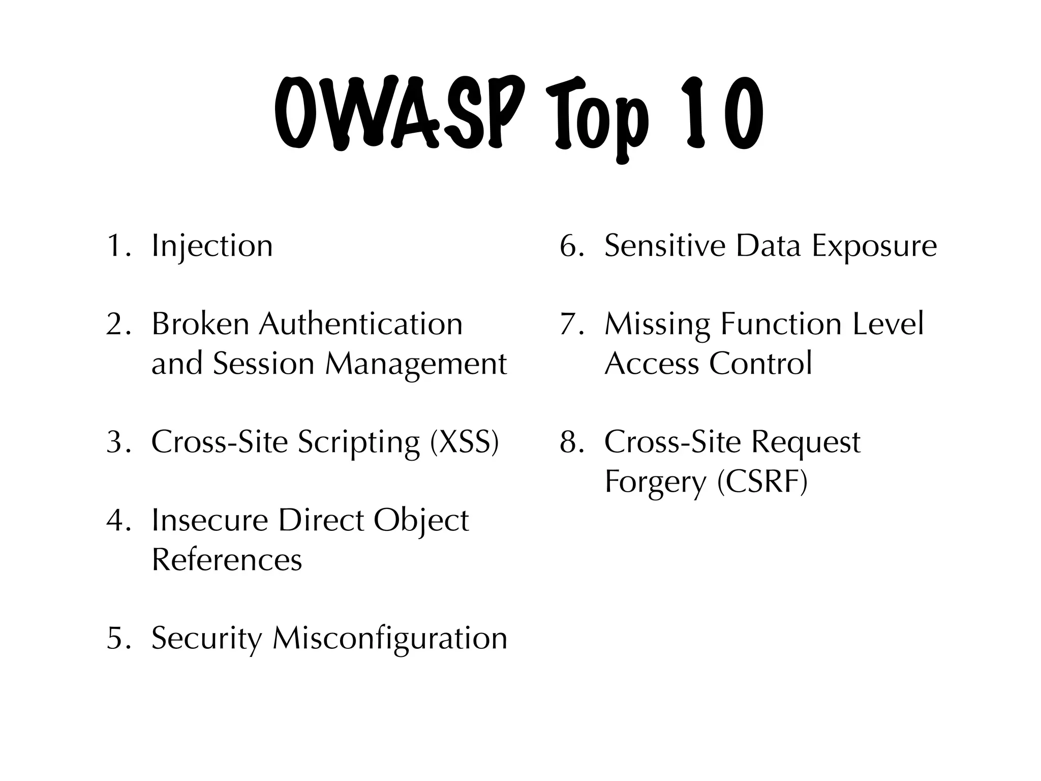 OWASP Top 10
1. Injection
2. Broken Authentication
and Session Management
3. Cross-Site Scripting (XSS)
4. Insecure Direct Object
References
5. Security Misconﬁguration 
6. Sensitive Data Exposure
7. Missing Function Level
Access Control
8. Cross-Site Request
Forgery (CSRF)
 