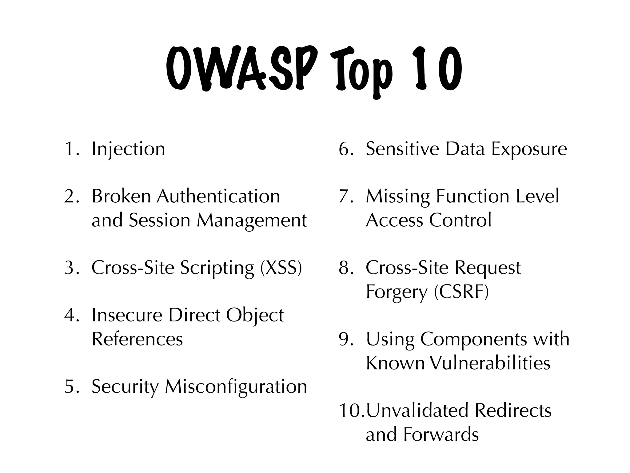 OWASP Top 10
1. Injection
2. Broken Authentication
and Session Management
3. Cross-Site Scripting (XSS)
4. Insecure Direct Object
References
5. Security Misconﬁguration 
6. Sensitive Data Exposure
7. Missing Function Level
Access Control
8. Cross-Site Request
Forgery (CSRF)
9. Using Components with
Known Vulnerabilities
10.Unvalidated Redirects
and Forwards
 