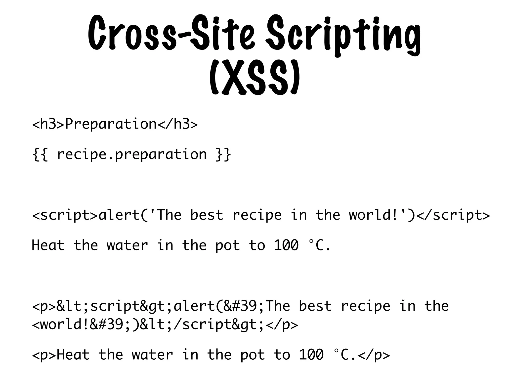 Cross-Site Scripting
(XSS)
<h3>Preparation</h3>	
{{ recipe.preparation }}	
!
<script>alert('The best recipe in the world!')</script>	
Heat the water in the pot to 100 °C.	
!
<p>&lt;script&gt;alert(&#39;The best recipe in the
<world!&#39;)&lt;/script&gt;</p>	
<p>Heat the water in the pot to 100 °C.</p>
 
