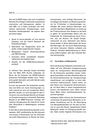 Seite 12



dien wie [Lu2009] zeigen, dass auch europäische      trieautomation, zwei wichtige Dokumente5, die
Betreiber ihre Anlagen mittlerweile entsprechend     Grundlagen beschreiben und Bewertungsverfah-
untersuchen und Konsequenzen ableiten. So            ren für IT-Sicherheit in Industrieanlagen vor-
sieht ENEL, ein in Italien ansässiger und multi-     schlagen. Mit einem weiteren Dokument6 wird
national operierender Energieerzeuger, einen         versucht, Betreibern Möglichkeiten zur Sicherung
deutlichen Handlungsbedarf, die eigenen Anla-        der IT-Infrastrukturen ihrer Anlagen an die Hand
gen besser gegen                                     zu geben. Sie berücksichtigen jedoch nicht die
                                                     Problematik der Rückeinspeisung durch Prosu-
•     Denial of Service-Angriffe auf ihre Internet   mer, also von Nutzern, die sowohl Energie-
      Gateways und das interne Netzwerk der          verbraucher als auch -lieferanten sind. Ebenso
      Produktionsanlagen,                            wenig werden in diesen Dokumenten die neuen
                                                     Anforderungen, die sich durch Elektrofahrzeuge
•     Übernahme von Anlagenteilen durch An-
      greifer, mittels eingeschleuster Trojaner,     und deren Consumer- (Batterie aufladen) und
                                                     Producer- Verhalten (Batterieleistung zur Verfü-
•     Manipulation interner Infrastrukturdienste
                                                     gung stellen) ergeben, oder aber nationale Nor-
      (z.B. DNS Poisining) ,
                                                     men berücksichtigt.
•     Ausnutzen bisher unentdeckter Schwach-
      stellen (zero day exploits) sowie
•     Angriffe auf das SCADA-Kommunikations-         4.1      Smart Meter und Messtechnik
      protokoll
                                                     Durch die Nutzung intelligenter Stromnetze und -
                                                     zähler soll eine effizientere Energieversorgung
zu schützen. Dass derartige Sorgen berechtigt        sowie ein transparenteres Abrechnungsmodell
sind, hat Mitte 2010 Stuxnet aufgezeigt, ein         für die Verbraucher geschaffen werden. Intelli-
Wurm, der die Computer von SCADA-Systemen            gente Stromzähler sind über öffentliche Netze an
(Leitwarten-Technologie) befallen kann, Teilsys-     die Kommunikationsnetze der Energieversorger
teme gezielt übernahm und außer Betrieb setzte       angeschlossen und ermöglichen so einen elek-
[Fa2010], [Br2010].                                  tronischen Datenaustausch. Zudem bieten sie
Es kann seit geraumer Zeit beobachtet werden,        dem Nutzer eine transparente Verbrauchsanzei-
dass eine Reihe von neuen Anstrengungen, so-         ge, auf deren Basis er seinen Energieverbrauch
wohl national als auch auf europäischer Ebene,       steuern und beeinflussen kann. Daher müssen
getroffen werden, um neue Lösungen für den in-       Smart Meter hohen sicherheitsrelevanten An-
novativen und zuverlässigen Betrieb von Anlagen      sprüchen genügen.
zur Energieversorgung zu entwickeln. Nationales      Intelligente Zähler erfassen den Stromverbrauch
Beispiel ist das BMWi-Programm E-Energy: IKT-        und bereiten die gewonnenen Messwerte zur di-
basiertes Energiesystem der Zukunft mit seinen       gitalen Verarbeitung und für die Übertragung
über Deutschland in Modellregionen verteilten        zum Messstellenbetreiber auf. Von dort aus kön-
Projekten4.                                          nen sie auch dem Nutzer, beispielsweise mittels
In den USA ist diese Entwicklung ebenfalls zu be-    Webzugriff, wieder zur Verfügung gestellt wer-
obachten. 2007 veröffentlichte die ISA (Internati-   den. Dabei werden folgende Informationen von
onal Society of Automation), eine der führenden
non-profit Organisationen im Bereich der Indus-
                                                     5
                                                         ANSI/ISA-99.00.01-2007, ANSI/ISA-TR99.00.01-2007
4                                                    6
    http://www.e-energy.de/                              ANSI/ISA-99.02.01-2009
 