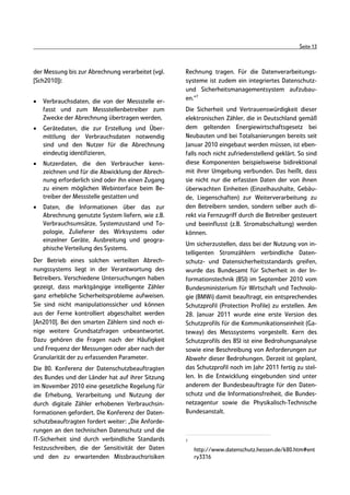 Seite 13



der Messung bis zur Abrechnung verarbeitet (vgl.   Rechnung tragen. Für die Datenverarbeitungs-
[Sch2010]):                                        systeme ist zudem ein integriertes Datenschutz-
                                                   und Sicherheitsmanagementsystem aufzubau-
•   Verbrauchsdaten, die von der Messstelle er-    en.“7
    fasst und zum Messstellenbetreiber zum         Die Sicherheit und Vertrauenswürdigkeit dieser
    Zwecke der Abrechnung übertragen werden,       elektronischen Zähler, die in Deutschland gemäß
•   Gerätedaten, die zur Erstellung und Über-      dem geltenden Energiewirtschaftsgesetz bei
    mittlung der Verbrauchsdaten notwendig         Neubauten und bei Totalsanierungen bereits seit
    sind und den Nutzer für die Abrechnung         Januar 2010 eingebaut werden müssen, ist eben-
    eindeutig identifizieren,                      falls noch nicht zufriedenstellend geklärt. So sind
•   Nutzerdaten, die den Verbraucher kenn-         diese Komponenten beispielsweise bidirektional
    zeichnen und für die Abwicklung der Abrech-    mit ihrer Umgebung verbunden. Das heißt, dass
    nung erforderlich sind oder ihn einen Zugang   sie nicht nur die erfassten Daten der von ihnen
    zu einem möglichen Webinterface beim Be-       überwachten Einheiten (Einzelhaushalte, Gebäu-
    treiber der Messstelle gestatten und           de, Liegenschaften) zur Weiterverarbeitung zu
•   Daten, die Informationen über das zur          den Betreibern senden, sondern selber auch di-
    Abrechnung genutzte System liefern, wie z.B.   rekt via Fernzugriff durch die Betreiber gesteuert
    Verbrauchsumsätze, Systemzustand und To-       und beeinflusst (z.B. Stromabschaltung) werden
    pologie, Zulieferer des Wirksystems oder       können.
    einzelner Geräte, Ausbreitung und geogra-
                                                   Um sicherzustellen, dass bei der Nutzung von in-
    phische Verteilung des Systems.
                                                   telligenten Stromzählern verbindliche Daten-
Der Betrieb eines solchen verteilten Abrech-       schutz- und Datensicherheitsstandards greifen,
nungssystems liegt in der Verantwortung des        wurde das Bundesamt für Sicherheit in der In-
Betreibers. Verschiedene Untersuchungen haben      formationstechnik (BSI) im September 2010 vom
gezeigt, dass marktgängige intelligente Zähler     Bundesministerium für Wirtschaft und Technolo-
ganz erhebliche Sicherheitsprobleme aufweisen.     gie (BMWi) damit beauftragt, ein entsprechendes
Sie sind nicht manipulationssicher und können      Schutzprofil (Protection Profile) zu erstellen. Am
aus der Ferne kontrolliert abgeschaltet werden     28. Januar 2011 wurde eine erste Version des
[An2010]. Bei den smarten Zählern sind noch ei-    Schutzprofils für die Kommunikationseinheit (Ga-
nige weitere Grundsatzfragen unbeantwortet.        teway) des Messsystems vorgestellt. Kern des
Dazu gehören die Fragen nach der Häufigkeit        Schutzprofils des BSI ist eine Bedrohungsanalyse
und Frequenz der Messungen oder aber nach der      sowie eine Beschreibung von Anforderungen zur
Granularität der zu erfassenden Parameter.         Abwehr dieser Bedrohungen. Derzeit ist geplant,
Die 80. Konferenz der Datenschutzbeauftragten      das Schutzprofil noch im Jahr 2011 fertig zu stel-
des Bundes und der Länder hat auf ihrer Sitzung    len. In die Entwicklung eingebunden sind unter
im November 2010 eine gesetzliche Regelung für     anderem der Bundesbeauftragte für den Daten-
die Erhebung, Verarbeitung und Nutzung der         schutz und die Informationsfreiheit, die Bundes-
durch digitale Zähler erhobenen Verbrauchsin-      netzagentur sowie die Physikalisch-Technische
formationen gefordert. Die Konferenz der Daten-    Bundesanstalt.
schutzbeauftragten fordert weiter: „Die Anforde-
rungen an den technischen Datenschutz und die
IT-Sicherheit sind durch verbindliche Standards    7

festzuschreiben, die der Sensitivität der Daten        http://www.datenschutz.hessen.de/k80.htm#ent
und den zu erwartenden Missbrauchsrisiken              ry3316
 