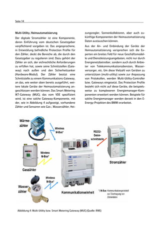 Seite 14



Multi-Utility, Heimautomatisierung                           zungsregler, Sonnenkollektoren, aber auch zu-
Der digitale Stromzähler ist eine Komponente,                künftige Komponenten der Heimautomatisierung
deren Einführung vom deutschen Gesetzgeber                   Daten austauschen können.
verpflichtend vorgeben ist. Das angesprochene,               Aus der An- und Einbindung der Geräte der
in Entwicklung befindliche Protection Profile für            Heimautomatisierung versprechen sich die Ex-
den Zähler, deckt die Bereiche ab, die durch den             perten ein breites Feld für neue Geschäftsmodel-
Gesetzgeber zu regulieren sind. Dazu gehört der              le und Dienstleistungsangeboten, nicht nur durch
Zähler an sich, der eichrechtliche Anforderungen             Energienetzbetreiber, sondern auch durch Anbie-
zu erfüllen hat, sowie seine Schnittstellen (Gate-           ter von Telekommunikationsdiensten, Wasser-
way) nach außen und den Sicherheitsanker                     versorger, etc. Um diese Vielzahl von Geräten zu
(Hardware-Modul). Der Zähler besitzt eine                    unterstützen (multi-utility) sowie zur Anpassung
Schnittstelle zu einem Kommunikations-Gateway,               von Protokollen, werden Multi-Utility-Controller
an das, wie weiter oben bereits ausgeführt, wei-             bzw. Gateways eingesetzt. Das Protection Profile
tere lokale Geräte der Heimautomatisierung an-               bezieht sich nicht auf diese Geräte, die beispiels-
geschlossen werden können. Das Smart Metering                weise zu komplexeren Energiemanager-Kom-
IKT-Gateway (MUC), das vom VDE spezifiziert                  ponenten erweitert werden können. Beispiele für
wird, ist eine solche Gateway-Komponente, mit                solche Energiemanager werden derzeit in den E-
der, wie in Abbildung 4 aufgezeigt, vorhandene               Energy-Projekten des BMWi erarbeitet.
Zähler und Sensoren wie Gas-, Wasserzähler, Hei-




  Abbildung 4: Multi-Utility bzw. Smart Metering Gateway (MUC) (Quelle: RWE)
 