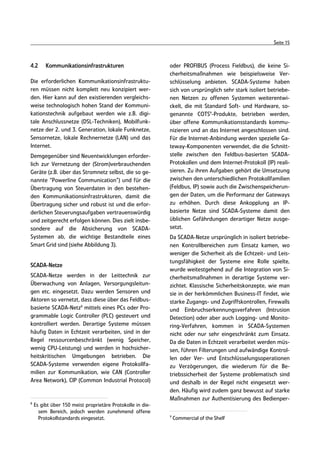Seite 15



4.2      Kommunikationsinfrastrukturen                      oder PROFIBUS (Process Fieldbus), die keine Si-
                                                            cherheitsmaßnahmen wie beispielsweise Ver-
Die erforderlichen Kommunikationsinfrastruktu-              schlüsselung anbieten. SCADA-Systeme haben
ren müssen nicht komplett neu konzipiert wer-               sich von ursprünglich sehr stark isoliert betriebe-
den. Hier kann auf den existierenden vergleichs-            nen Netzen zu offenen Systemen weiterentwi-
weise technologisch hohen Stand der Kommuni-                ckelt, die mit Standard Soft- und Hardware, so-
kationstechnik aufgebaut werden wie z.B. digi-              genannte COTS9-Produkte, betrieben werden,
tale Anschlussnetze (DSL-Techniken), Mobilfunk-             über offene Kommunikationsstandards kommu-
netze der 2. und 3. Generation, lokale Funknetze,           nizieren und an das Internet angeschlossen sind.
Sensornetze, lokale Rechnernetze (LAN) und das              Für die Internet-Anbindung werden spezielle Ga-
Internet.                                                   teway-Komponenten verwendet, die die Schnitt-
Demgegenüber sind Neuentwicklungen erforder-                stelle zwischen den Feldbus-basierten SCADA-
lich zur Vernetzung der (Strom)verbrauchenden               Protokollen und dem Internet-Protokoll (IP) reali-
Geräte (z.B. über das Stromnetz selbst, die so ge-          sieren. Zu ihren Aufgaben gehört die Umsetzung
nannte “Powerline Communication”) und für die               zwischen den unterschiedlichen Protokollfamilien
Übertragung von Steuerdaten in den bestehen-                (Feldbus, IP) sowie auch die Zwischenspeicherun-
den Kommunikationsinfrastrukturen, damit die                gen der Daten, um die Performanz der Gateways
Übertragung sicher und robust ist und die erfor-            zu erhöhen. Durch diese Ankopplung an IP-
derlichen Steuerungsaufgaben vertrauenswürdig               basierte Netze sind SCADA-Systeme damit den
und zeitgerecht erfolgen können. Dies zielt insbe-          üblichen Gefährdungen derartiger Netze ausge-
sondere auf die Absicherung von SCADA-                      setzt.
Systemen ab, die wichtige Bestandteile eines                Da SCADA-Netze ursprünglich in isoliert betriebe-
Smart Grid sind (siehe Abbildung 3).                        nen Kontrollbereichen zum Einsatz kamen, wo
                                                            weniger die Sicherheit als die Echtzeit- und Leis-
                                                            tungsfähigkeit der Systeme eine Rolle spielte,
SCADA-Netze
                                                            wurde weitestgehend auf die Integration von Si-
SCADA-Netze werden in der Leittechnik zur                   cherheitsmaßnahmen in derartige Systeme ver-
Überwachung von Anlagen, Versorgungsleitun-                 zichtet. Klassische Sicherheitskonzepte, wie man
gen etc. eingesetzt. Dazu werden Sensoren und               sie in der herkömmlichen Business-IT findet, wie
Aktoren so vernetzt, dass diese über das Feldbus-           starke Zugangs- und Zugriffskontrollen, Firewalls
basierte SCADA-Netz8 mittels eines PCs oder Pro-            und Einbruchserkennungsverfahren (Intrusion
grammable Logic Controller (PLC) gesteuert und              Detection) oder aber auch Logging- und Monito-
kontrolliert werden. Derartige Systeme müssen               ring-Verfahren, kommen in SCADA-Systemen
häufig Daten in Echtzeit verarbeiten, sind in der           nicht oder nur sehr eingeschränkt zum Einsatz.
Regel ressourcenbeschränkt (wenig Speicher,                 Da die Daten in Echtzeit verarbeitet werden müs-
wenig CPU-Leistung) und werden in hochsicher-               sen, führen Filterungen und aufwändige Kontrol-
heitskritischen Umgebungen betrieben. Die                   len oder Ver- und Entschlüsselungsoperationen
SCADA-Systeme verwenden eigene Protokollfa-                 zu Verzögerungen, die wiederum für die Be-
milien zur Kommunikation, wie CAN (Controller               triebssicherheit der Systeme problematisch sind
Area Network), CIP (Common Industrial Protocol)             und deshalb in der Regel nicht eingesetzt wer-
                                                            den. Häufig wird zudem ganz bewusst auf starke
                                                            Maßnahmen zur Authentisierung des Bedienper-
8
    Es gibt über 150 meist proprietäre Protokolle in die-
      sem Bereich, jedoch werden zunehmend offene
                                                            9
      Protokollstandards eingesetzt.                            Commercial of the Shelf
 
