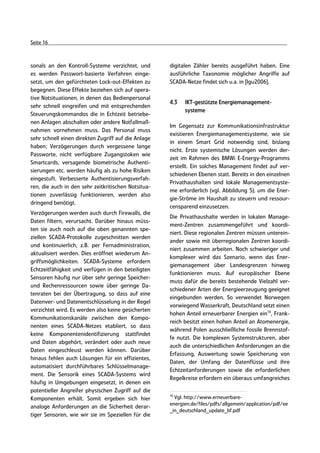 Seite 16



sonals an den Kontroll-Systeme verzichtet, und       digitalen Zähler bereits ausgeführt haben. Eine
es werden Passwort-basierte Verfahren einge-         ausführliche Taxonomie möglicher Angriffe auf
setzt, um den gefürchteten Lock-out-Effekten zu      SCADA-Netze findet sich u.a. in [Igu2006].
begegnen. Diese Effekte beziehen sich auf opera-
tive Notsituationen, in denen das Bedienpersonal
                                                     4.3   IKT-gestützte Energiemanagement-
sehr schnell eingreifen und mit entsprechenden
                                                           systeme
Steuerungskommandos die in Echtzeit betriebe-
nen Anlagen abschalten oder andere Notfallmaß-
                                                     Im Gegensatz zur Kommunikationsinfrastruktur
nahmen vornehmen muss. Das Personal muss
                                                     existieren Energiemanagementsysteme, wie sie
sehr schnell einen direkten Zugriff auf die Anlage
                                                     in einem Smart Grid notwendig sind, bislang
haben; Verzögerungen durch vergessene lange
                                                     nicht. Erste systemische Lösungen werden der-
Passworte, nicht verfügbare Zugangstoken wie
                                                     zeit im Rahmen des BMWi E-Energy-Programms
Smartcards, versagende biometrische Authenti-
                                                     erstellt. Ein solches Management findet auf ver-
sierungen etc. werden häufig als zu hohe Risiken
                                                     schiedenen Ebenen statt. Bereits in den einzelnen
eingestuft. Verbesserte Authentisierungsverfah-
                                                     Privathaushalten sind lokale Managementsyste-
ren, die auch in den sehr zeitkritischen Notsitua-
                                                     me erforderlich (vgl. Abbildung 5), um die Ener-
tionen zuverlässig funktionieren, werden also
                                                     gie-Ströme im Haushalt zu steuern und ressour-
dringend benötigt.
                                                     censparend einzusetzen.
Verzögerungen werden auch durch Firewalls, die
                                                     Die Privathaushalte werden in lokalen Manage-
Daten filtern, verursacht. Darüber hinaus müss-
                                                     ment-Zentren zusammengeführt und koordi-
ten sie auch noch auf die oben genannten spe-
                                                     niert. Diese regionalen Zentren müssen unterein-
ziellen SCADA-Protokolle zugeschnitten werden
                                                     ander sowie mit überregionalen Zentren koordi-
und kontinuierlich, z.B. per Fernadministration,
                                                     niert zusammen arbeiten. Noch schwieriger und
aktualisiert werden. Dies eröffnet wiederum An-
                                                     komplexer wird das Szenario, wenn das Ener-
griffsmöglichkeiten. SCADA-Systeme erfordern
                                                     giemanagement über Landesgrenzen hinweg
Echtzeitfähigkeit und verfügen in den beteiligten
                                                     funktionieren muss. Auf europäischer Ebene
Sensoren häufig nur über sehr geringe Speicher-
                                                     muss dafür die bereits bestehende Vielzahl ver-
und Rechenressourcen sowie über geringe Da-
                                                     schiedener Arten der Energieerzeugung geeignet
tenraten bei der Übertragung, so dass auf eine
                                                     eingebunden werden. So verwendet Norwegen
Datenver- und Datenentschlüsselung in der Regel
                                                     vorwiegend Wasserkraft, Deutschland setzt einen
verzichtet wird. Es werden also keine gesicherten
                                                     hohen Anteil erneuerbarer Energien ein10, Frank-
Kommunikationskanäle zwischen den Kompo-
                                                     reich besitzt einen hohen Anteil an Atomenergie,
nenten eines SCADA-Netzes etabliert, so dass
                                                     während Polen ausschließliche fossile Brennstof-
keine Komponentenidentifizierung stattfindet
                                                     fe nutzt. Die komplexen Systemstrukturen, aber
und Daten abgehört, verändert oder auch neue
                                                     auch die unterschiedlichen Anforderungen an die
Daten eingeschleust werden können. Darüber
                                                     Erfassung, Auswertung sowie Speicherung von
hinaus fehlen auch Lösungen für ein effizientes,
                                                     Daten, der Umfang der Datenflüsse und ihre
automatisiert durchführbares Schlüsselmanage-
                                                     Echtzeitanforderungen sowie die erforderlichen
ment. Die Sensorik eines SCADA-Systems wird
                                                     Regelkreise erfordern ein überaus umfangreiches
häufig in Umgebungen eingesetzt, in denen ein
potentieller Angreifer physischen Zugriff auf die
                                                     10
Komponenten erhält. Somit ergeben sich hier            Vgl. http://www.erneuerbare-
                                                     energien.de/files/pdfs/allgemein/application/pdf/ee
analoge Anforderungen an die Sicherheit derar-
                                                     _in_deutschland_update_bf.pdf
tiger Sensoren, wie wir sie im Speziellen für die
 