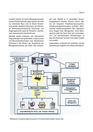 Seite 17



verteiltes System. An dieses Managementsystem             den sind. Obwohl es in verwandten Anwen-
werden höchste Anforderungen gestellt, die nicht          dungsgebieten ähnliche Systeme bereits gibt,
nur technischer Natur sind. Zu dessen Entwick-            wie z.B. integrierte Produktionssteuersysteme,
lung werden detaillierte Kenntnisse der Informa-          Verkehrsmanagementsysteme (Luftfahrt, Bahn-
tik, Informationsverarbeitung, Steuerungs- und            systeme, Flottenmanagement) oder Logistiksys-
Regelungstechnik sowie der Hardware- und Soft-            teme (Supply Chain Management, Event Mana-
ware-Systemtechnik erforderlich sein.                     gement), stellt das Smart Grid sehr viel komple-
Ebenfalls spielen juristische und ökonomische             xere und weitreichendere Anforderungen, so
Fragestellungen eine große Rolle, so dass Juristen        dass die bekannten Systeme nicht direkt nutzbar
und Wirtschaftsinformatiker bzw. Betriebswirte            sein werden.
frühzeitig in den Prozess der Entwicklung der             Insbesondere im Bereich der Sicherheit und des
Managementsysteme des Smart Grid einzubin-                Datenschutzes ergeben sich höhere Anforderun-




 Abbildung 5: Energiemanagementsysteme in Privathaushalten (Quelle: Siemens AG)
 