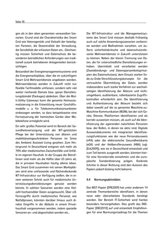 Seite 18



gen als in den oben genannten verwandten Sze-           Die IKT-Infrastruktur und die Managementsys-
narien. Grund sind die Charakteristika des Smart        teme des Smart Grid müssen deshalb frühzeitig
Grid wie Heterogenität und Vielzahl der beteilig-       auch auf solche Anwendungsszenarien vorberei-
ten Parteien, die Dezentralität der Verwaltung,         tet werden und Maßnahmen vorsehen, um äu-
die Sensibilität der erfassten Daten etc.. Gleichzei-   ßerst sicherheitskritische und datenschutzrele-
tig müssen Sicherheit und Datenschutz die be-           vante Mehrwertdienste in Zukunft unterstützen
sonderen betrieblichen Anforderungen von tradi-         zu können. Neben der klaren Trennung von Da-
tionell autark betriebenen Anlagenteilen berück-        ten, die für unterschiedliche Dienstleistungen er-
sichtigen.                                              hoben, übermittelt und verarbeitet werden
Bestandteil der Energiemanagementsysteme sind           (Zweckbindungs- und Datensparsamkeitsprinzi-
die Energiemarktplätze, über die im zukünftigem         pien des Datenschutzes), dem Einsatz starker En-
Smart Grid Mehrwertdienste angeboten werden.            de-zu-Ende-Verschlüsselungskonzepte für die
Mehrwertdienste werden in Zukunft nicht nur             vertrauliche Übermittlung der Daten, werden
flexible Tarifmodelle umfassen, sondern sehr viel       insbesondere auch starke Verfahren zur wechsel-
weiter reichende Dienste bzw. ganze Dienstleis-         seitigen Identifizierung der Akteure und nicht-
tungsbündel (Packages) abdecken. Über die Mul-          umgehbare, auditierbare, rollenbasierte Zugriffs-
ti-Utility Gateways kann die gesamte Heimauto-          kontrollen erforderlich sein. Die Identifizierung
matisierung in die Entwicklung neuer Geschäfts-         und Authentisierung der Akteure bezieht sich
modelle u. a. für Telekommunikationsanbieter            dabei sowohl auf die so genannte Maschine-zu-
einbezogen werden, so dass beispielsweise eine          Maschine-Kommunikation (M2M), bei der sich Ge-
Fernsteuerung der heimischen Geräte über Mo-            räte, Dienste, Plattformen identifizieren und als
biltelefone ermöglicht wird.                            korrekt ausweisen müssen, als auch auf die Iden-
                                                        tifizierung der agierenden natürlichen Personen
Ein sehr großes Potential wird im Bereich der Ge-
                                                        bzw. der Rollen, in denen sie aktiv sind. Digitale
sundheitsversorgung und der IKT-gestützten
                                                        Ausweisdokumente mit integrierten Identifizie-
Pflege bei der Unterstützung von älteren und
                                                        rungsfunktionen wie der neue Personalausweis
mobilitätseingeschränkten Personen im Sinne
                                                        (nPA) oder die elektronische Gesundheitskarte
des Ambient Assisted Living gesehen. Zum Hin-
                                                        (eGK) und der Heilberuflerausweis (HBA) (vgl.
tergrund: In Deutschland ereignen sich mehr als
                                                        [Eck2009]), wie sie in Deutschland entwickelt und
70% aller medizinischen Zwischenfälle und Unfäl-
                                                        zum Teil bereits ausgerollt werden, könnten hier-
le im eigenen Haushalt. In der Gruppe der Betrof-
                                                        für eine Vorreiterrolle einnehmen und die euro-
fenen sind mehr als die Hälfte über 65 Jahre alt,
                                                        päische Standardisierung prägen. Konkrete
die in privaten Haushalten häufig alleine leben.
                                                        Schritte in dieser Richtung sind den Autoren des
Das Smart Grid zusammen mit seinen Marktplät-
                                                        Papiers jedoch bislang nicht bekannt.
zen wird eine umfassende und flächendeckende
IKT-Infrastruktur zur Verfügung stellen, die in ei-
nem weiteren Schritt auch für medizinische Un-          4.4   Normungsaktivitäten
terstützungsdienstleistungen genutzt werden
könnte. In solchen Szenarien werden eine Viel-          Das NIST-Papier [EPR2009] hat unter anderem 14
zahl hochsensibler Daten ausgetauscht. Über z.B.        zentrale Themenbereiche identifiziert, in denen
Fernzugriffe durch medizinisches Personal, wie          neue oder überarbeitete Standards benötigt
Notfallpraxen, könnten darüber hinaus auch di-          werden. Der Bereich IT-Sicherheit wird hierbei
rekte Eingriffe in die Abläufe in einem Privat-         besonders hervorgehoben. Dies greift das DKE-
haushalt vorgenommen werden, indem spezielle            Papier [DKE2010] auf und entwickelt Empfehlun-
Sensoren an- und abgeschaltet werden etc..              gen für eine Normungsroadmap für die Themen
 