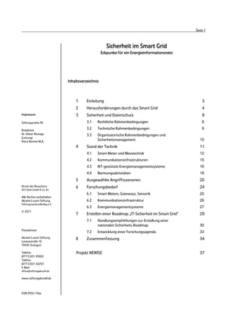 Seite 1



                                                      Sicherheit im Smart Grid
                                                   Eckpunke für ein Energieinformationsnetz




                              Inhaltsverzeichnis



                                  1      Einleitung                                                  3
                                  2      Herausforderungen durch das Smart Grid                      4
Impressum                         3      Sicherheit und Datenschutz                                  8
Stiftungsreihe 90                        3.1   Rechtliche Rahmenbedingungen                          8

Redaktion
                                         3.2   Technische Rahmenbedingungen                          9
Dr. Dieter Klumpp                        3.3   Organisatorische Rahmenbedingungen und
(Leitung)
Petra Bonnet M.A.                              Sicherheitsmanagement                               10
                                  4      Stand der Technik                                         11
                                         4.1   Smart Meter und Messtechnik                         12
                                         4.2   Kommunikationsinfrastrukturen                       15
                                         4.3   IKT-gestützte Energiemanagementsysteme              16
                                         4.4   Normungsaktivitäten                                 18
                                  5      Ausgewählte Angriffsszenarien                             20
Druck der Broschüre               6      Forschungsbedarf                                          24
DCC Kästl GmbH & Co. KG
                                         6.1   Smart Meters, Gateways, Sensorik                    25
Alle Rechte vorbehalten
Alcatel-Lucent Stiftung                  6.2   Kommunikationsinfrastruktur                         26
Stiftungsverbundkolleg e.V.
                                         6.3   Energiemanagementsysteme                            27
© 2011
                                  7      Erstellen einer Roadmap „IT-Sicherheit im Smart Grid“     29
                                         7.1   Handlungsempfehlungen zur Erstellung einer
                                               nationalen Sicherheits-Roadmap                      30
Postadresse
                                         7.2   Entwicklung einer Forschungsagenda                  33
Alcatel-Lucent Stiftung           8      Zusammenfassung                                           34
Lorenzstraße 10
70435 Stuttgart

Telefon                           Projekt NEWISE                                                   37
(0711) 821-45002
Telefax
(0711) 821-42253
E-Mail
office@stiftungaktuell.de

www.stiftungaktuell.de



ISSN 0932-156x
 