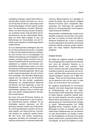 Seite 21



marktplätze einbringen, jedoch fehlen derzeit Si-     rechnung, Mehrwertdienste etc.) gekoppelt. Es
cherheits-APIs, einfache Test-Suiten etc., mit de-    besteht die Gefahr, dass die bekannt anfälligen
nen die Qualität der Dienste, insbesondere deren      Business-IT-Systeme durch mangelhafte Über-
Vertrauenswürdigkeit, technisch geprüft werden        wachungen und Isolierungen den gesicherten
kann. Die Bereitstellung unsicherer Mehrwert-         Betrieb von Versorgungsnetzen und Energiema-
dienste, bei deren Nutzung sensitive Kundenda-        nagementsystemen bedrohen.
ten verarbeitet werden, birgt die Gefahr des Da-      Schwachstellen und Bedrohungen werden durch
tenmissbrauchs und der unberechtigten Weiter-         Angreifer ausgenutzt, die versuchen, ihre jeweili-
gabe von Daten (Data Leakage), so dass sich           gen Ziele zu erreichen. Ein Smart Grid stellt ein
Gefährdungen der Vertraulichkeit und der Pri-         attraktives Angriffsziel dar, so dass zu erwarten
vatheit sowie Compliance und Haftungsprobleme         ist, dass insbesondere terroristische und kriminell
ergeben können.                                       motivierte Angriffe zunehmen werden. Nachfol-
Es ist aus Kostengründen naheliegend, dass man        gend sind einige mögliche Angreifer-Klassen
für die Kommunikationsinfrastruktur zumindest         aufgelistet.
in Teilen auf das bestehende Internet zurückgrei-
fen wird und dass man zur durchgängigen und
                                                      (1) Cyber-Terrorist
effektiven Verarbeitung von Energiedaten in dem
komplex vernetzten System versuchen wird, die         Die Palette der möglichen Angriffe ist vielfältig.
Internet-Protokoll Familie IP als gemeinsame Pro-     Das nachfolgende Zitat verdeutlicht das Potential,
tokollschicht zu etablieren. Den Vorteilen einer      auch wenn die skizzierten Szenarien so in
einheitlichen Vorgehensweise stehen zum einen         Deutschland derzeit nicht auftreten: "Plant
die bekannten Sicherheitsschwächen der Internet       control networks (and their programmable logic
Protokolle (IP Protokolle) gegenüber. Hierfür gibt    controllers) should be disconnected from the In-
es aber einige Lösungsansätze, die auch im Smart      ternet," said Peter Zatko, technical director of the
Grid verwendbar sind. Besondere Bedrohungen           national intelligence research unit at BBN Tech-
ergeben sich zum anderen aus der IP-basierten         nologies. "These are the things lifting and lower-
„Monokultur“, die eine schnelle, ungehinderte         ing the plutonium rods into the water to make
Ausbreitung von Schadenssoftware (Malware)            steam...It's on the Internet. This is terrifying."
wie Würmer und Viren begünstigt, so dass die          Die möglichen Angriffspunkte für terroristische
Verfügbarkeit von Diensten und Komponenten            Angreifer sind bereits Gegenstand internationa-
beeinträchtigt, gefälschte Daten in Umlauf oder       ler Fachkonferenzen, wie der erste Cyber-
aber auch gezielte Sabotage-Aktionen durchge-         Security Gipfel in 2010 verdeutlicht. Auf dem Gip-
führt werden können.                                  fel haben Experten realistische Angriffe disku-
Das Smart Grid wird IKT-basierte Systeme mit          tiert, bei denen Angreifer versuchen, gezielt ge-
physikalischen Komponenten zu den so genann-          fälschte Daten einzuschleusen, um z.B. die Ener-
ten Cyber-Physical Systems verbinden. An der          gieversorgung bei sicherheitskritischen Anlagen
Schnittstelle zwischen physischen und IKT-            zu stören. Überwachungsnetze (z.B. SCADA
gestützten Systemen werden neue Schwachstel-          [Igu2006]) können manipuliert werden, um die
len und Verwundbarkeiten auftreten, die für ge-       Weitergabe von Daten zu verzögern, oder durch
zielte Angriffe, wie Denial-of-Service, terroristi-   falsche Daten Notfallszenarien wie das Abschal-
sche Attacken etc. ausgenutzt werden können.          ten oder Herunterfahren von Anlagen auszulö-
Mit dem Smart Grid werden Energieversor-              sen. Die Verfügbarkeit von Diensten kann gezielt
gungsnetze und Netze, die vordringlich zur Ab-        gestört werden durch so genannte Denial of Ser-
wicklung von Business-IT verwendet werden (Ab-        vice-Angriffe, z.B. durch das Etablieren von Bot-
 