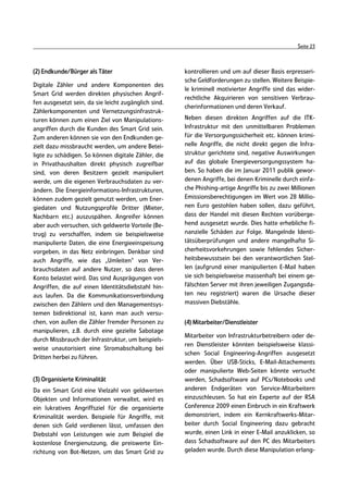 Seite 23



(2) Endkunde/Bürger als Täter                         kontrollieren und um auf dieser Basis erpresseri-
                                                      sche Geldforderungen zu stellen. Weitere Beispie-
Digitale Zähler und andere Komponenten des
                                                      le kriminell motivierter Angriffe sind das wider-
Smart Grid werden direkten physischen Angrif-
                                                      rechtliche Akquirieren von sensitiven Verbrau-
fen ausgesetzt sein, da sie leicht zugänglich sind.
                                                      cherinformationen und deren Verkauf.
Zählerkomponenten und Vernetzungsinfrastruk-
turen können zum einen Ziel von Manipulations-        Neben diesen direkten Angriffen auf die ITK-
angriffen durch die Kunden des Smart Grid sein.       Infrastruktur mit den unmittelbaren Problemen
Zum anderen können sie von den Endkunden ge-          für die Versorgungssicherheit etc. können krimi-
zielt dazu missbraucht werden, um andere Betei-       nelle Angriffe, die nicht direkt gegen die Infra-
ligte zu schädigen. So können digitale Zähler, die    struktur gerichtete sind, negative Auswirkungen
in Privathaushalten direkt physisch zugreifbar        auf das globale Energieversorgungssystem ha-
sind, von deren Besitzern gezielt manipuliert         ben. So haben die im Januar 2011 publik gewor-
werde, um die eigenen Verbrauchsdaten zu ver-         denen Angriffe, bei denen Kriminelle durch einfa-
ändern. Die Energieinformations-Infrastrukturen,      che Phishing-artige Angriffe bis zu zwei Millionen
können zudem gezielt genutzt werden, um Ener-         Emissionsberechtigungen im Wert von 28 Millio-
giedaten und Nutzungsprofile Dritter (Mieter,         nen Euro gestohlen haben sollen, dazu geführt,
Nachbarn etc.) auszuspähen. Angreifer können          dass der Handel mit diesen Rechten vorüberge-
aber auch versuchen, sich geldwerte Vorteile (Be-     hend ausgesetzt wurde. Dies hatte erhebliche fi-
trug) zu verschaffen, indem sie beispielsweise        nanzielle Schäden zur Folge. Mangelnde Identi-
manipulierte Daten, die eine Energieeinspeisung       tätsüberprüfungen und andere mangelhafte Si-
vorgeben, in das Netz einbringen. Denkbar sind        cherheitsvorkehrungen sowie fehlendes Sicher-
auch Angriffe, wie das „Umleiten“ von Ver-            heitsbewusstsein bei den verantwortlichen Stel-
brauchsdaten auf andere Nutzer, so dass deren         len (aufgrund einer manipulierten E-Mail haben
Konto belastet wird. Das sind Ausprägungen von        sie sich beispielsweise massenhaft bei einem ge-
Angriffen, die auf einen Identitätsdiebstahl hin-     fälschten Server mit ihren jeweiligen Zugangsda-
aus laufen. Da die Kommunikationsverbindung           ten neu registriert) waren die Ursache dieser
zwischen den Zählern und den Managementsys-           massiven Diebstähle.
temen bidirektional ist, kann man auch versu-
chen, von außen die Zähler fremder Personen zu        (4) Mitarbeiter/Dienstleister
manipulieren, z.B. durch eine gezielte Sabotage
                                                      Mitarbeiter von Infrastrukturbetreibern oder de-
durch Missbrauch der Infrastruktur, um beispiels-
                                                      ren Dienstleister könnten beispielsweise klassi-
weise unautorisiert eine Stromabschaltung bei
                                                      schen Social Engineering-Angriffen ausgesetzt
Dritten herbei zu führen.
                                                      werden. Über USB-Sticks, E-Mail-Attachements
                                                      oder manipulierte Web-Seiten könnte versucht
(3) Organisierte Kriminalität                         werden, Schadsoftware auf PCs/Notebooks und
Da ein Smart Grid eine Vielzahl von geldwerten        anderen Endgeräten von Service-Mitarbeitern
Objekten und Informationen verwaltet, wird es         einzuschleusen. So hat ein Experte auf der RSA
ein lukratives Angriffsziel für die organisierte      Conference 2009 einen Einbruch in ein Kraftwerk
Kriminalität werden. Beispiele für Angriffe, mit      demonstriert, indem ein Kernkraftwerks-Mitar-
denen sich Geld verdienen lässt, umfassen den         beiter durch Social Engineering dazu gebracht
Diebstahl von Leistungen wie zum Beispiel die         wurde, einen Link in einer E-Mail anzuklicken, so
kostenlose Energienutzung, die preiswerte Ein-        dass Schadsoftware auf den PC des Mitarbeiters
richtung von Bot-Netzen, um das Smart Grid zu         geladen wurde. Durch diese Manipulation erlang-
 