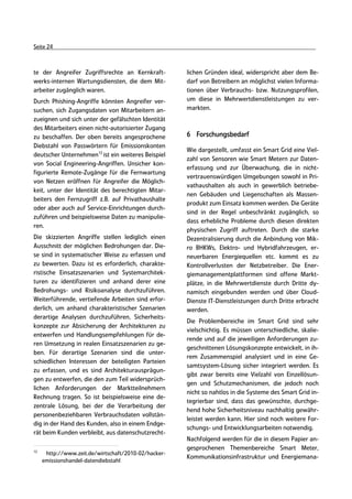 Seite 24



te der Angreifer Zugriffsrechte an Kernkraft-         lichen Gründen ideal, widerspricht aber dem Be-
werks-internen Wartungsdiensten, die dem Mit-         darf von Betreibern an möglichst vielen Informa-
arbeiter zugänglich waren.                            tionen über Verbrauchs- bzw. Nutzungsprofilen,
Durch Phishing-Angriffe könnten Angreifer ver-        um diese in Mehrwertdienstleistungen zu ver-
suchen, sich Zugangsdaten von Mitarbeitern an-        markten.
zueignen und sich unter der gefälschten Identität
des Mitarbeiters einen nicht-autorisierter Zugang
zu beschaffen. Der oben bereits angesprochene         6 Forschungsbedarf
Diebstahl von Passwörtern für Emissionskonten
                                                      Wie dargestellt, umfasst ein Smart Grid eine Viel-
deutscher Unternehmen12 ist ein weiteres Beispiel
                                                      zahl von Sensoren wie Smart Metern zur Daten-
von Social Engineering-Angriffen. Unsicher kon-
                                                      erfassung und zur Überwachung, die in nicht-
figurierte Remote-Zugänge für die Fernwartung
                                                      vertrauenswürdigen Umgebungen sowohl in Pri-
von Netzen eröffnen für Angreifer die Möglich-
                                                      vathaushalten als auch in gewerblich betriebe-
keit, unter der Identität des berechtigten Mitar-
                                                      nen Gebäuden und Liegenschaften als Massen-
beiters den Fernzugriff z.B. auf Privathaushalte
                                                      produkt zum Einsatz kommen werden. Die Geräte
oder aber auch auf Service-Einrichtungen durch-
                                                      sind in der Regel unbeschränkt zugänglich, so
zuführen und beispielsweise Daten zu manipulie-
                                                      dass erhebliche Probleme durch diesen direkten
ren.
                                                      physischen Zugriff auftreten. Durch die starke
Die skizzierten Angriffe stellen lediglich einen      Dezentralisierung durch die Anbindung von Mik-
Ausschnitt der möglichen Bedrohungen dar. Die-        ro BHKWs, Elektro- und Hybridfahrzeugen, er-
se sind in systematischer Weise zu erfassen und       neuerbaren Energiequellen etc. kommt es zu
zu bewerten. Dazu ist es erforderlich, charakte-      Kontrollverlusten der Netzbetreiber. Die Ener-
ristische Einsatzszenarien und Systemarchitek-        giemanagementplattformen sind offene Markt-
turen zu identifizieren und anhand derer eine         plätze, in die Mehrwertdienste durch Dritte dy-
Bedrohungs- und Risikoanalyse durchzuführen.          namisch eingebunden werden und über Cloud-
Weiterführende, vertiefende Arbeiten sind erfor-      Dienste IT-Dienstleistungen durch Dritte erbracht
derlich, um anhand charakteristischer Szenarien       werden.
derartige Analysen durchzuführen, Sicherheits-
                                                      Die Problembereiche im Smart Grid sind sehr
konzepte zur Absicherung der Architekturen zu
                                                      vielschichtig. Es müssen unterschiedliche, skalie-
entwerfen und Handlungsempfehlungen für de-
                                                      rende und auf die jeweiligen Anforderungen zu-
ren Umsetzung in realen Einsatzszenarien zu ge-
                                                      geschnittenen Lösungskonzepte entwickelt, in ih-
ben. Für derartige Szenarien sind die unter-
                                                      rem Zusammenspiel analysiert und in eine Ge-
schiedlichen Interessen der beteiligten Parteien
                                                      samtsystem-Lösung sicher integriert werden. Es
zu erfassen, und es sind Architekturausprägun-
                                                      gibt zwar bereits eine Vielzahl von Einzellösun-
gen zu entwerfen, die den zum Teil widersprüch-
                                                      gen und Schutzmechanismen, die jedoch noch
lichen Anforderungen der Marktteilnehmern
                                                      nicht so nahtlos in die Systeme des Smart Grid in-
Rechnung tragen. So ist beispielsweise eine de-
                                                      tegrierbar sind, dass das gewünschte, durchge-
zentrale Lösung, bei der die Verarbeitung der
                                                      hend hohe Sicherheitsniveau nachhaltig gewähr-
personenbeziehbaren Verbrauchsdaten vollstän-
                                                      leistet werden kann. Hier sind noch weitere For-
dig in der Hand des Kunden, also in einem Endge-
                                                      schungs- und Entwicklungsarbeiten notwendig.
rät beim Kunden verbleibt, aus datenschutzrecht-
                                                      Nachfolgend werden für die in diesem Papier an-
12
                                                      gesprochenen Themenbereiche Smart Meter,
      http://www.zeit.de/wirtschaft/2010-02/hacker-
                                                      Kommunikationsinfrastruktur und Energiemana-
     emissionshandel-datendiebstahl
 