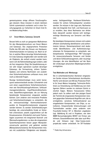 Seite 25



gementsysteme einige offenen Forschungsfra-           weise leichtgewichtige Hardware-Sicherheits-
gen skizziert. Diese müssten in einem nächsten        module für sichere Schlüsselspeicher versehen
Schritt systematisch erarbeitet und in einer For-     werden. Sie müssen in der Lage sein, Nachweise
schungsagenda zur Sicherheit im Smart Grid ih-        über die Integrität ihrer Soft- und Hard-ware so
ren Niederschlag finden.                              zu erstellen, dass diese Nachweise von dritter
                                                      Seite überprüft werden können (z.B. leichtge-
                                                      wichtige Attestierung von Sensoren und Akto-
6.1   Smart Meters, Gateways, Sensorik
                                                      ren).

Derzeit fehlt es noch an geeigneten Maßnahmen         Die beteiligten Komponenten müssen sich zudem
für den Manipulationsschutz von Smart Metern          effizient wechselseitig identifizieren und authen-
und Gateways. Das angesprochene Protection            tisieren können. Dementsprechend sind skalie-
Profile des BSI sieht den Einsatz von Hardware-       rende Identifikations- und Authentisierungs-
Sicherheitsmodulen im Gateway vor. Noch ist of-       schemata für Komponenten zu entwickeln, wie
fen, in welcher Weise derartige Sicherheitsmodu-      beispielsweise leichtgewichtige PKI13-Lösungen
le in das Gateway eingebunden sein werden (z.B.       für ressourcenschwache Sensoren und Geräte
als Chipkarte, die einfach ersetzt werden kann,       und deren Schlüsselmanagement, oder neuartige
wenn sich die Rahmenbedingungen ändern, oder          Lösungen, die eine Identifikation auf der Basis
als fest integrierter Chip). Die Gewährleistung ei-   der eindeutigen physischen Objekteigenschaften
ner sehr langen operativen Laufzeit derartiger        ermöglichen.
Gateways, die Fernwartung, sichere System-
Updates und sicheres Nachrüsten von zusätzli-         Test-Methoden und -Werkzeuge
chen Sicherheitsfunktionen umfassen muss, sind
                                                      Die in sicherheitskritischen Domänen eingesetz-
noch zu klärende Fragen.
                                                      ten Geräte müssen Sicherheitstests durchlaufen.
Heutige Gerätetechnologie muss somit konse-           Hierfür wird derzeit vom BSI das Protection Profi-
quent weiterentwickelt werden. Erforderlich sind      le für Smart Meters festgelegt. Technische Richt-
zum einen zugeschnittene Sicherheitsmechanis-         linien zur Entwicklung und Validierung von intel-
men wie Verschlüsselungsfunktionen, Schlüssel-        ligenten Zählern werden im nächsten Schritt si-
managementdienste, Zugriffskontrollmechanis-          cherlich folgen. Weitere Testszenarien fehlen
men, Datenfilterungskonzepte, die zur Härtung         jedoch noch. So sollten nach den jetzigen Stand
bestehender Komponenten eingesetzt werden             der Technik die eingesetzten Komponenten resis-
können. Zum anderen sind innovative Produkte          tent gegenüber Seitenkanal-Angriffen sein, die es
und Sicherheitstechnologien zu entwickeln, die        ermöglichen, sensitives Schlüsselmaterial aus
als vertrauenswürdige Kommunikationsend-              eingebetteten Komponenten, wie Chips, zu ex-
punkte im Energieinformationsnetz eingesetzt          trahieren. Entsprechende Untersuchungen und
werden können. Es werden Sicherheitslösungen          Testmethoden werden unter anderem vom
benötigt, die unterschiedliche Grade an Sicher-       Fraunhofer-Institut SIT in München angeboten
heit unterstützen, jeweils zugeschnitten auf die      (vgl. Abbildung 8) und in Projekten, wie dem
Einsatzszenarien. Erforderlich sind somit Techno-     BMBF-Konsortialprojekte RESIST mit Firmen wie
logien zusammen mit integrierten Kontroll- und        Infineon, Giesecke&Devrient oder aber auch Rho-
Überwachungsdiensten, so dass die eingesetzten        de und Schwarz (vgl. http://www.resist-
Systemkomponenten besser gegen Manipulati-            projekt.de) weiter entwickelt. Im SIT-Testlabor
onsversuche geschützt und gehärtet werden
(Manipulationsresistenz). Die Komponenten müs-
                                                      13
sen mit zusätzlichen Fähigkeiten wie beispiels-            Public-Key Infrastruktur
 