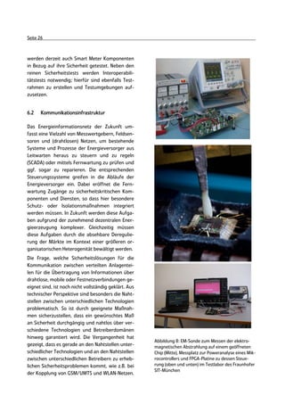 Seite 26



werden derzeit auch Smart Meter Komponenten
in Bezug auf ihre Sicherheit getestet. Neben den
reinen Sicherheitstests werden Interoperabili-
tätstests notwendig; hierfür sind ebenfalls Test-
rahmen zu erstellen und Testumgebungen auf-
zusetzen.


6.2    Kommunikationsinfrastruktur

Das Energieinformationsnetz der Zukunft um-
fasst eine Vielzahl von Messwertgebern, Feldsen-
soren und (drahtlosen) Netzen, um bestehende
Systeme und Prozesse der Energieversorger aus
Leitwarten heraus zu steuern und zu regeln
(SCADA) oder mittels Fernwartung zu prüfen und
ggf. sogar zu reparieren. Die entsprechenden
Steuerungssysteme greifen in die Abläufe der
Energieversorger ein. Dabei eröffnet die Fern-
wartung Zugänge zu sicherheitskritischen Kom-
ponenten und Diensten, so dass hier besondere
Schutz- oder Isolationsmaßnahmen integriert
werden müssen. In Zukunft werden diese Aufga-
ben aufgrund der zunehmend dezentralen Ener-
gieerzeugung komplexer. Gleichzeitig müssen
diese Aufgaben durch die absehbare Deregulie-
rung der Märkte im Kontext einer größeren or-
ganisatorischen Heterogenität bewältigt werden.
Die Frage, welche Sicherheitslösungen für die
Kommunikation zwischen verteilten Anlagentei-
len für die Übertragung von Informationen über
drahtlose, mobile oder Festnetzverbindungen ge-
eignet sind, ist noch nicht vollständig geklärt. Aus
technischer Perspektive sind besonders die Naht-
stellen zwischen unterschiedlichen Technologien
problematisch. So ist durch geeignete Maßnah-
men sicherzustellen, dass ein gewünschtes Maß
an Sicherheit durchgängig und nahtlos über ver-
schiedene Technologien und Betreiberdomänen
hinweg garantiert wird. Die Vergangenheit hat
                                                       Abbildung 8: EM-Sonde zum Messen der elektro-
gezeigt, dass es gerade an den Nahtstellen unter-      magnetischen Abstrahlung auf einem geöffneten
schiedlicher Technologien und an den Nahtstellen       Chip (Mitte), Messplatz zur Poweranalyse eines Mik-
zwischen unterschiedlichen Betreibern zu erheb-        rocontrollers und FPGA-Platine zu dessen Steue-
lichen Sicherheitsproblemen kommt, wie z.B. bei        rung (oben und unten) im Testlabor des Fraunhofer
                                                       SIT-München
der Kopplung von GSM/UMTS und WLAN-Netzen.
 