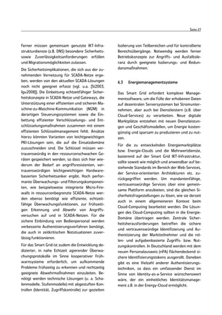 Seite 27



Ferner müssen gemeinsam genutzte IKT-Infra-            Isolierung von Teilbereichen und für kontrollierte
strukturdienste (z.B. DNS) besondere Sicherheits-      Bereichsübergänge. Notwendig werden ferner
sowie Zuverlässigkeitsanforderungen erfüllen           Betriebskonzepte zur Angriffs- und Ausfalltole-
und Migrationsmöglichkeiten zulassen.                  ranz durch geeignete Isolierungs- und Redun-
Die Sicherheitsimplikationen, die sich aus der zu-     danzmaßnahmen.
nehmenden Vernetzung für SCADA-Netze erge-
ben, werden von den aktuellen SCADA-Lösungen           6.3   Energiemanagementsysteme
noch nicht geeignet erfasst (vgl. u.a. [St2003,
Igu2008]]. Die Einbettung echtzeitfähiger Sicher-      Das Smart Grid erfordert komplexe Manage-
heitskonzepte in SCADA-Netze und Gateways, die         mentsoftware, um die Fülle der erhobenen Daten
Unterstützung einer effizienten und sicheren Ma-       auf dezentralen Serversystemen bei Stromunter-
schine-zu-Maschine-Kommunikation (M2M) in              nehmen, aber auch bei Dienstleistern (z.B. über
derartigen Steuerungssystemen sowie die Ein-           Cloud-Services) zu verarbeiten. Neue digitale
bettung effizienter Verschlüsselungs- und Ent-         Marktplätze entstehen mit neuen Dienstleistun-
schlüsselungsmaßnahmen zusammen mit einem              gen und Geschäftsmodellen, um Energie kosten-
effizienten Schlüsselmanagement fehlt. Ansätze         günstig und sparsam zu produzieren und zu nut-
hierzu könnten Varianten von leichtgewichtigen         zen.
PKI-Lösungen sein, die auf die Einsatzdomäne
                                                       Für die zu entwickelnden Energiemarktplätze
zuzuschneiden sind. Die Schlüssel müssen ver-
                                                       bzw. Energie-Clouds und die Mehrwertdienste,
trauenswürdig in den ressourcenschwachen Ge-
                                                       basierend auf der Smart Grid IKT-Infrastruktur,
räten gespeichert werden, so dass sich hier wie-
                                                       sollte soweit wie möglich und anwendbar auf be-
derum der Bedarf an angriffsresistenten, ver-
                                                       stehende Standards im Bereich der Web-Services,
trauenswürdigen leichtgewichtigen Hardware-
                                                       der Service-orientierten Architekturen etc. zu-
basierten Sicherheitsanker ergibt. Hoch perfor-
                                                       rückgegriffen werden. Um mandantenfähige,
mante Überwachungs- und Filterungskomponen-
                                                       vertrauenswürdige Services über eine gemein-
ten, wie beispielsweise integrierte Micro-Fire-
                                                       same Plattform anzubieten, sind die gleichen Si-
walls in ressourcenbegrenzte SCADA-Netze wer-
                                                       cherheitsfragestellungen zu lösen, wie sie derzeit
den ebenso benötigt wie effiziente, echtzeit-
                                                       auch in einem allgemeineren Kontext beim
fähige Überwachungsfunktionen, zur frühzeiti-
                                                       Cloud-Computing bearbeitet werden. Die Lösun-
gen Erkennung und Abwehr von Angriffs-
                                                       gen des Cloud-Computing sollten in die Energie-
versuchen auf und in SCADA-Netzen. Für die
                                                       Domäne übertragen werden. Zentrale Sicher-
sichere Einbindung von Bedienpersonal werden
                                                       heitsherausforderungen betreffen die sichere
verbesserte Authentisierungsverfahren benötigt,
                                                       und vertrauenswürdige Identifizierung und Au-
die auch in zeitkritischen Notsituationen zuver-
                                                       thentisierung der Marktteilnehmer und die rol-
lässig funktionieren.
                                                       len- und aufgabenbasierte Zugriffs- bzw. Nut-
Für das Smart Grid ist zudem die Entwicklung de-       zungskontrollen. In Deutschland werden mit dem
dizierter, in nahe Echtzeit agierender Überwa-         neuen Personalausweis (nPA) flächendeckend si-
chungsprotokolle im Sinne kooperativer Früh-           chere Identifizierungstokens ausgerollt. Daneben
warnsysteme erforderlich, um aufkommende               gibt es eine Vielzahl anderer Authentisierungs-
Probleme frühzeitig zu erkennen und rechtzeitig        techniken, so dass ein umfassender Dienst im
geeignete Abwehrmaßnahmen einzuleiten. Be-             Sinne von Identity-as-a-Service wünschenswert
nötigt werden technische Lösungen (u. a. Scha-         wäre, der ein einheitliches Identitätsmanage-
lenmodelle, Stufenmodelle) mit abgestuften Kon-        ment z.B. in der Energy-Cloud ermöglicht.
trollen (Identität, Zugriffskontrolle) zur gezielten
 