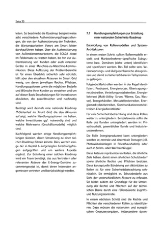 Seite 30



leiten. So beschreibt die Roadmap beispielsweise    7.1   Handlungsempfehlungen zur Erstellung
acht verschiedene Authentisierungsfragestellun-           einer nationalen Sicherheits-Roadmap
gen, die von der Authentisierung der Techniker,
die Wartungsarbeiten Vorort am Smart Meter          Entwicklung von Rollenmodellen und System-
durchzuführen haben, über die Authentisierung       Architekturen
von Außendienstmitarbeitern, die SCADA Netze        In einem ersten Schritt sollten Rollenmodelle er-
im Feldeinsatz zu warten haben, bis hin zur Au-     stellt und Marktteilnehmer-spezifische Subsys-
thentisierung von Kunden oder auch einzelner        teme bzw. Domänen (siehe unten) identifiziert
Geräte in einer Maschine-zu-Maschine-Kommu-         und spezifiziert werden. Das Ziel sollte sein, Ve-
nikation. Diese Auflistung der Problembereiche      rantwortungs- und Aufgabenbereiche abzugren-
ist für einen Überblick sicherlich sehr nützlich,   zen und damit zu beherrschbareren Teilsystemen
hilft aber den einzelnen Akteuren im Smart Grid     zu gelangen.
wenig, um deren jeweiligen Rechte, Pflichten,
                                                    Folgende Marktrollen werden in der Regel identi-
Handlungsoptionen sowie die möglichen Bedarfe
                                                    fiziert: Produzent, Energienutzer, Übertragungs-
und Wünsche ihrer Kunden zu verstehen und um
                                                    netzbetreiber, Verteilungsnetzbetreiber, Energie-
auf dieser Basis Entscheidungen für Investitionen
                                                    lieferant (Multi-Utility: Strom, Wärme, Gas, Was-
abzuleiten, die zukunftssicher und nachhaltig
                                                    ser), Energiehändler, Messstellenbetreiber, Ener-
sind.
                                                    giemarktplatzbetreiber, Kommunikationsnetzbe-
Benötigt wird deshalb eine nationale Roadmap        treiber, Energiedienstleister.
IT-Sicherheit im Smart Grid, die den Akteuren
                                                    Für eine Sicherheitsbetrachtung sind diese Rollen
aufzeigt, welche Handlungsoptionen sie haben,
                                                    weiter zu untergliedern. Beispielsweise sollte die
welche Investitionen ggf. notwendig sind und
                                                    Rolle des Kunden untergliedert werden in: Pri-
welche Mehrwerte (Geschäftsmodelle) möglich
                                                    vathaushalt, gewerblicher Kunde und Industrie-
sind.
                                                    unternehmen.
Nachfolgend werden einige Handlungsempfeh-
                                                    Die Rolle Energieproduzent kann untergliedert
lungen skizziert, deren Umsetzung zu einer sol-
                                                    werden in: zentrale und dezentrale Erzeuger (z.B.
chen Roadmap führen könnte. Dazu werden eini-
                                                    Photovoltaikanlagen in Privathaushalten), oder
ge der in Kapitel 6 aufgezeigten Forschungsfra-
                                                    auch in Strom- oder Wärmeerzeuger.
gen aufgegriffen und um weitere Aspekte
ergänzt. Zur Erstellung einer solchen Roadmap       Diese Akteure repräsentieren Rollen, die ähnliche
wird ein Team benötigt, das aus Vertretern aller    Ziele haben, damit einen ähnlichen Schutzbedarf
relevanten Akteure der E-Energy-Domäne zu-          sowie ähnliche Rechte und Pflichten besitzen.
sammengesetzt ist, damit deren Interessen an-       Diese konzeptuelle Bündelung von Aktivitäten zu
gemessen vertreten und berücksichtigt werden.       Rollen ist für eine Sicherheitsbetrachtung sehr
                                                    nützlich. Sie ermöglicht es, Schutzbedarfe aus
                                                    Sicht der unterschiedlichen Akteure zu erfassen.
                                                    Sie bietet zudem die Grundlage für die Umset-
                                                    zung der Rechte und Pflichten auf der techni-
                                                    schen Ebene durch eine rollenbasierte Zugriffs-
                                                    und Nutzungskontrolle.
                                                    In einem nächsten Schritt sind die Rechte und
                                                    Pflichten der verschiedenen Rollen zu identifizie-
                                                    ren. Dazu müssen die nationalen und europäi-
                                                    schen Gesetzesvorgaben, insbesondere daten-
 