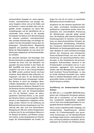 Seite 31



schutzrechtlicher Vorgaben etc. sowie organisa-       Augen hat und sich mit seinen zu ergreifenden
torische, unternehmerische und sonstige rele-         Maßnahmen darauf einstellen kann.
vante Vorgaben erfasst und auf die Rollen und         Ausgehend von den domänen-spezifischen Poli-
die Domänen, in denen die Rollen aktiv sind, ab-      cies sollten verschiedene Architekturvorschlä-
gebildet werden. Ausgehend von diesen Rah-            ge/Blueprints ausgearbeitet werden, denen bei-
menbedingungen und der Identifikation der zu          spielsweise eine unterschiedliche Priorisierung
schützenden Güter (assets) ist der jeweilige          der Anforderungen zugrunde gelegt werden
Schutzbedarf der Akteure unter Berücksichtigung       kann. Die Roadmap sollte datenschutzfördernde
der erfassten rechtlichen, unternehmerischen          Gestaltungsansätze für Szenarien unter Anwen-
oder sonstigen Anforderungen und Auflagen ab-         dung von datenschutzrechtlichen Prinzipien der
zuleiten. Aus dem Schutzbedarf müssen dann rol-       Datensparsamkeit, Zweckbindung, Erforderlich-
lenbezogene Sicherheits-Policies (Regelwerke)         keit, Transparenz, Datensicherheit, Kontrolle und
abgeleitet und spezifiziert werden, die sowohl        Wahlfreiheit als Handlungsempfehlungen entwi-
Rechte der Rollenmitglieder als auch deren Ver-       ckeln. Beispiele für solche Architekturvorschläge
pflichtungen (obligations) und Verantwortlichkei-     könnten sein: Umsetzung eines konsequenten
ten enthalten.                                        Privacy-by-Design-Prinzips, also eine sehr hohe
Die relevanten Domänen sind festzulegen. Eine         Priorisierung von datenschutzrechtlichen Anfor-
Domäne beschreibt ein abgrenzbares Subsystem          derungen, so dass beispielsweise alle personen-
innerhalb des Smart Grid, das Aktivitäten von         bezogenen Verbrauchsdaten dezentral in den
speziellen Use-Cases bündelt. In dem Papier der       Privathaushalten vorverarbeitet und nur in ano-
NIST [Lee2009] sind bereits etliche Use-Cases         nymisierter, aggregierter Form kommuniziert
aufgeführt und auch in den E-Energy-Projekten         werden, oder User-Managed-Privacy, also indivi-
des BMWi werden punktuell bereits Use-Cases           duell steuerbare Privacy-Einstellungen, so dass
erarbeitet. Dieses Material sollte aufbereitet, ho-   ein Kunde individuell entscheiden kann, welche
mogenisiert und dann für die domänen-bezo-            Daten er welchem Dienstleister wofür zur Verfü-
gene Sicherheitsanalyse herangezogen werden.          gung stellen möchte, um dafür im Gegenzug spe-
Eine Domäne ist durch die beteiligten Akteu-          zifische Vorteile zu erhalten.
re/Rollen (Stakeholder) der Domäne und deren
Zusammenwirken zu definieren. Beispiele für sol-
                                                      Durchführung von domänen-basierten Risiko-
che Domänen könnten die Energieerzeugung und
                                                      Analysen
-verteilung oder auch die Energiemarktplätze
sein. Für die Domänen müssen die akteur-              Das NIST hat u. a. in [Lee2009, NIST2010] hierzu
spezifischen Sicherheits-Policies zu den jeweili-     bereits sehr umfangreiche Vorarbeiten geleistet.
gen Domänen-Policies zusammengeführt, Wider-          Diese gilt es auszuwerten, auf die deutschen
sprüche in den Regelwerken aufgedeckt und be-         bzw. europäischen Gegebenheiten abzubilden
seitigt werden. Kriterien für die Auflösung von       und im Sinne eines Handlungsleitfadens für aus-
Widersprüchen könnten beispielsweise eine Prio-       gewählte Domänen detailliert auszuarbeiten.
risierung oder aber auch eine Kosten-Nutzen-          Hierzu müssen Angreifermodelle festgelegt und
Abwägung sein. Mit einer solchen Vorgehenswei-        charakteristische Angriffsszenarien definiert
se könnte man für die verschiedenen Akteure ei-       werden. Da IT-Sicherheitsangriffe auch gravie-
ner Domäne die Rechten und Pflichten transpa-         rende Auswirkungen auf die Betriebssicherheit
rent machen, so dass beispielsweise ein Stromer-      von Anlagen haben können, sind kombinierte Sa-
zeuger die Sicherheitsbedarfe der Kunden vor          fety- und Security-Analysen erforderlich, die bei-
                                                      spielsweise die Techniken der Fehlerbaumanaly-
 