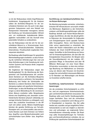 Seite 32



se mit der Risikoanalyse mittels Angriffsbäumen      Durchführung von betriebswirtschaftlichen Kos-
kombinieren. Ausgangspunkt für die Analysen          ten-Nutzen-Rechnungen
sollten die Architektur-Blueprints für die ver-      Die Absicherung komplex vernetzter, sicherheits-
schiedenen Domänen sein. Da auch in den abge-        kritischer IKT-Infrastrukturen verursacht erhebli-
grenzten Subsystemen noch eine Vielzahl von          che Mehrkosten. Begleitend zu den Sicherheits-
Komponenten miteinander interagieren, könnte         analysen und Handlungsempfehlungen sollte die
die Erstellung von Simulationsmodellen hilfreich     Roadmap deshalb auch Kosten-Nutzen-Betrach-
sein, um multilaterale, kaskadierende Abhän-         tungen durchführen, die über die aktuell geführ-
gigkeiten nachzubilden und das Ausmaß eines          te Diskussion der Anreizmodelle für Endkunden
potentiellen Schadens zu verdeutlichen.              zum Energieeinsparen durch spezielle Tarifmo-
Aus der Risikoanalyse sind die sich für die ver-     delle hinausgehen. Hierzu sind Business-Cases
schiedenen Akteure (u. a. Stromversorger, Gerä-      (risks versus opportunities) zu entwickeln, die
tehersteller, Infrastrukturbetreiber, Stadtwerke,    neben den Kosten insbesondere auch die Mög-
Unternehmen, Privathaushalt) ergebenden Kon-         lichkeiten der Smart Grid-IKT-Infrastruktur auf-
sequenzen abzuleiten.                                zeigen. Vorstellbar ist die Entwicklung von Szena-
Die Roadmap sollte Empfehlungen für gesetzliche      rien für Anwendungsdomänen, die weit über die
Rahmenbedingungen erarbeiten, so dass frühzei-       Energiedomäne hinausreichen. Ein Beispiel wäre
tig die rechtlichen Anforderungen klar sind und      der Gesundheitsbereich mit der mobilen, IKT-
diese Anforderungen in der Gestaltung der tech-      gestützten Pflege. In Deutschland sind über 40
nischen Systeme und Prozesse direkt umgesetzt        Millionen Wohnungen mit einer Smart Meter-
werden können.                                       Infrastruktur auszustatten, so dass eine rechtzei-
                                                     tige Beachtung von Maßnahmen zur Unterstüt-
Die Ergebnisse der Risikoanalyse zeigen den
                                                     zung von älteren oder Personen mit Einschrän-
Handlungsbedarf für die Absicherung der Kom-
                                                     kungen hier wirtschaftlich interessante Mehrwer-
ponenten und Geschäftsprozesse der verschie-
                                                     te für Betreiber von Wohnanlagen und Anreize
denen Domänen auf. Die Architektur-Blueprints
                                                     zur Investition schaffen könnte.
sind entsprechend zu verfeinern. Von besonderer
Bedeutung sind hierbei die Schnittstellen der
Domänen zu anderen Domänen. Beim Domänen-            Durchführung bedarfsorientierter Technologie-
übergang ergeben sich spezifische Sicherheitsan-     bewertungen
forderungen, so dass die Roadmap auch Empfeh-        Um die ermittelten Sicherheitsbedarfe zu erfül-
lungen zu deren Behandlung für die verantwort-       len, sind mit angemessene Sicherheitstechnolo-
lichen Akteure erarbeiten sollte. Beispielsweise     gien und Sicherheitsmaßnahmen einzusetzen. Die
könnte eine Empfehlung sein, besonders sicher-       Roadmap sollte auch hierfür Handlungsempfeh-
heitskritische Domänen physisch vollständig von      lungen beinhalten. Dazu sind die vorhandene
weniger kritischen Domänen zu entkoppeln, auch       Technologien zu analysieren und in Bezug auf ih-
wenn dies zusätzliche Investitionen in die IKT       re Einsetzbarkeit zu bewerten. Das Ziel sollte
nach sich ziehen würde. Weitere Empfehlungen         hierbei sein, erprobte und gut eingeführte Sicher-
könnten die gezielte Einführung von Fail-safe-       heitsstandards so weit wie möglich zu überneh-
Konzepten sein, um sicherzustellen, dass eine kri-   men und aufzuzeigen, wo ergänzende Sicher-
tische Domäne auch beim Eintreten von Fehlern        heitsmaßnahmen notwendig werden. Die Road-
bzw. Angriffen seine Mindestfunktionalität noch      map sollte Einsatzempfehlungen für Technolo-
aufrechterhalten kann (Fehler- bzw. Angriffsre-      gien und Kontrollmaßnahmen enthalten, die zur
sistenz).                                            Erfüllung der spezifischen Sicherheitsbedarfe der
 