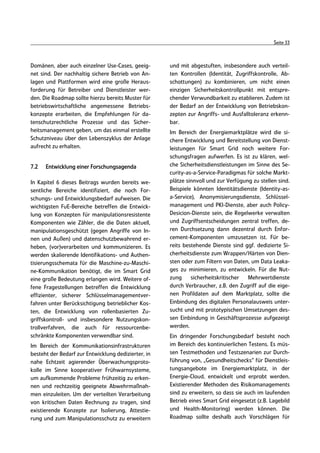Seite 33



Domänen, aber auch einzelner Use-Cases, geeig-       und mit abgestuften, insbesondere auch verteil-
net sind. Der nachhaltig sichere Betrieb von An-     ten Kontrollen (Identität, Zugriffskontrolle, Ab-
lagen und Plattformen wird eine große Heraus-        schottungen) zu kombinieren, um nicht einen
forderung für Betreiber und Dienstleister wer-       einzigen Sicherheitskontrollpunkt mit entspre-
den. Die Roadmap sollte hierzu bereits Muster für    chender Verwundbarkeit zu etablieren. Zudem ist
betriebswirtschaftliche angemessene Betriebs-        der Bedarf an der Entwicklung von Betriebskon-
konzepte erarbeiten, die Empfehlungen für da-        zepten zur Angriffs- und Ausfalltoleranz erkenn-
tenschutzrechtliche Prozesse und das Sicher-         bar.
heitsmanagement geben, um das einmal erstellte       Im Bereich der Energiemarktplätze wird die si-
Schutzniveau über den Lebenszyklus der Anlage        chere Entwicklung und Bereitstellung von Dienst-
aufrecht zu erhalten.                                leistungen für Smart Grid noch weitere For-
                                                     schungsfragen aufwerfen. Es ist zu klären, wel-
7.2   Entwicklung einer Forschungsagenda             che Sicherheitsdienstleistungen im Sinne des Se-
                                                     curity-as-a-Service-Paradigmas für solche Markt-
In Kapitel 6 dieses Beitrags wurden bereits we-      plätze sinnvoll und zur Verfügung zu stellen sind.
sentliche Bereiche identifiziert, die noch For-      Beispiele könnten Identitätsdienste (Identity-as-
schungs- und Entwicklungsbedarf aufweisen. Die       a-Service), Anonymisierungsdienste, Schlüssel-
wichtigsten FuE-Bereiche betreffen die Entwick-      management und PKI-Dienste, aber auch Policy-
lung von Konzepten für manipulationsresistente       Desicion-Dienste sein, die Regelwerke verwalten
Komponenten wie Zähler, die die Daten aktuell,       und Zugriffsentscheidungen zentral treffen, de-
manipulationsgeschützt (gegen Angriffe von In-       ren Durchsetzung dann dezentral durch Enfor-
nen und Außen) und datenschutzbewahrend er-          cement-Komponenten umzusetzen ist. Für be-
heben, (vor)verarbeiten und kommunizieren. Es        reits bestehende Dienste sind ggf. dedizierte Si-
werden skalierende Identifikations- und Authen-      cherheitsdienste zum Wrappen/Härten von Dien-
tisierungsschemata für die Maschine-zu-Maschi-       sten oder zum Filtern von Daten, um Data Leaka-
ne-Kommunikation benötigt, die im Smart Grid         ges zu minimieren, zu entwickeln. Für die Nut-
eine große Bedeutung erlangen wird. Weitere of-      zung     sicherheitskritischer Mehrwertdienste
fene Fragestellungen betreffen die Entwicklung       durch Verbraucher, z.B. den Zugriff auf die eige-
effizienter, sicherer Schlüsselmanagementver-        nen Profildaten auf dem Marktplatz, sollte die
fahren unter Berücksichtigung betrieblicher Kos-     Einbindung des digitalen Personalausweis unter-
ten, die Entwicklung von rollenbasierten Zu-         sucht und mit prototypischen Umsetzungen des-
griffskontroll- und insbesondere Nutzungskon-        sen Einbindung in Geschäftsprozesse aufgezeigt
trollverfahren, die auch für ressourcenbe-           werden.
schränkte Komponenten verwendbar sind.               Ein dringender Forschungsbedarf besteht noch
Im Bereich der Kommunikationsinfrastrukturen         im Bereich des kontinuierlichen Testens. Es müs-
besteht der Bedarf zur Entwicklung dedizierter, in   sen Testmethoden und Testszenarien zur Durch-
nahe Echtzeit agierender Überwachungsproto-          führung von‚ „Gesundheitschecks“ für Dienstleis-
kolle im Sinne kooperativer Frühwarnsysteme,         tungsangebote im Energiemarktplatz, in der
um aufkommende Probleme frühzeitig zu erken-         Energie-Cloud, entwickelt und erprobt werden.
nen und rechtzeitig geeignete Abwehrmaßnah-          Existierender Methoden des Risikomanagements
men einzuleiten. Um der verteilten Verarbeitung      sind zu erweitern, so dass sie auch im laufenden
von kritischen Daten Rechnung zu tragen, sind        Betrieb eines Smart Grid eingesetzt (z.B. Lagebild
existierende Konzepte zur Isolierung, Attestie-      und Health-Monitoring) werden können. Die
rung und zum Manipulationsschutz zu erweitern        Roadmap sollte deshalb auch Vorschlägen für
 