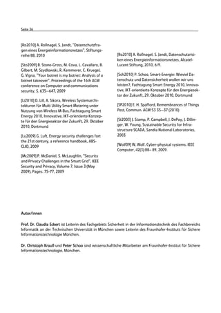 Seite 36



[Ro2010] A. Roßnagel, S. Jandt, "Datenschutzfra-
gen eines Energieinformationsnetzes", Stiftungs-
reihe 88, 2010                                            [Ro2010] A. Roßnagel, S. Jandt, Datenschutzrisi-
                                                          ken eines Energieinformationsnetzes, Alcatel-
[Sto2009] B. Stone-Gross, M. Cova, L. Cavallaro, B.       Lucent Stiftung, 2010, 6 ff.
Gilbert, M. Szydlowski, R. Kemmerer, C. Kruegel,
G. Vigna, "Your botnet is my botnet: Analysis of a        [Sch2010] P. Schoo, Smart-Energie: Wieviel Da-
botnet takeover", Proceedings of the 16th ACM             tenschutz und Datensicherheit wollen wir uns
conference on Computer and communications                 leisten?, Fachtagung Smart Energy 2010, Innova-
security, S. 635--647, 2009                               tive, IKT-orientierte Konzepte für den Energiesek-
                                                          tor der Zukunft, 29. Oktober 2010, Dortmund
[Li2010] D. Lill, A. Sikora, Wireless Systemarchi-
tekturen für Multi Utility Smart Metering unter           [SP2010] E. H. Spafford, Remembrances of Things
Nutzung von Wireless M-Bus, Fachtagung Smart              Pest, Commun. ACM 53 35--37 (2010)
Energy 2010, Innovative, IKT-orientierte Konzep-
te für den Energiesektor der Zukunft, 29. Oktober         [St2003] J. Stamp, P. Campbell, J. DePoy, J. Dillin-
2010, Dortmund                                            ger, W. Young, Sustainable Security for Infra-
                                                          structure SCADA, Sandia National Laboratories,
[Lu2009] G. Luft, Energy security challenges fort         2003
the 21st century, a reference handbook, ABS-
CLIO, 2009                                                [Wolf09] W. Wolf. Cyber-physical systems. IEEE
                                                          Computer, 42(3):88– 89, 2009.
[Mc2009] P. McDaniel, S. McLaughlin, "Security
and Privacy Challenges in the Smart Grid", IEEE
Security and Privacy, Volume 7, Issue 3 (May
2009), Pages: 75-77, 2009




Autor/innen

Prof. Dr. Claudia Eckert ist Leiterin des Fachgebiets Sicherheit in der Informationstechnik des Fachbereichs
Informatik an der Technischen Universität in München sowie Leiterin des Fraunhofer-Instituts für Sichere
Informationstechnologie München.

Dr. Christoph Krauß und Peter Schoo sind wissenschaftliche Mitarbeiter am Fraunhofer-Institut für Sichere
Informationstechnologie, München.
 