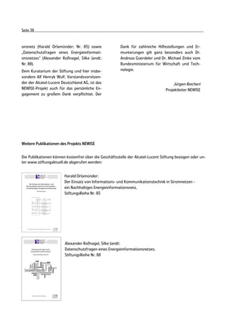 Seite 38



onsnetz (Harald Orlamünder; Nr. 85) sowie               Dank für zahlreiche Hilfestellungen und Er-
„Datenschutzfragen eines Energieinformati-              munterungen gilt ganz besonders auch Dr.
onsnetzes“ (Alexander Roßnagel, Silke Jandt;            Andreas Goerdeler und Dr. Michael Zinke vom
Nr. 88).                                                Bundesministerium für Wirtschaft und Tech-
Dem Kuratorium der Stiftung und hier insbe-             nologie.
sondere Alf Henryk Wulf, Vorstandsvorsitzen-
der der Alcatel-Lucent Deutschland AG, ist das                                         Jürgen Reichert
NEWISE-Projekt auch für das persönliche En-                                       Projektleiter NEWISE
gagement zu großem Dank verpflichtet. Der




Weitere Publikationen des Projekts NEWISE


Die Publikationen können kostenfrei über die Geschäftsstelle der Alcatel-Lucent Stiftung bezogen oder un-
ter www.stiftungaktuell.de abgerufen werden:


                        Harald Orlamünder:
                        Der Einsatz von Informations- und Kommunikationstechnik in Stromnetzen -
                        ein Nachhaltiges Energieinformationsnetz,
                        StiftungsReihe Nr. 85




                        Alexander Roßnagel, Silke Jandt:
                        Datenschutzfragen eines Energieinformationsnetzes,
                        StiftungsReihe Nr. 88
 