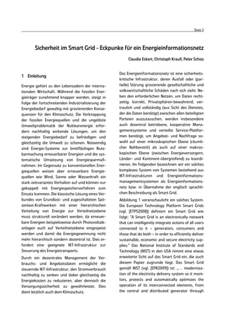 Seite 3



       Sicherheit im Smart Grid - Eckpunke für ein Energieinformationsnetz
                                                         Claudia Eckert, Christoph Krauß, Peter Schoo


                                                    Das Energieinformationsnetz ist eine sicherheits-
1 Einleitung
                                                    kritische Infrastruktur, deren Ausfall oder (par-
Energie gehört zu den Lebensadern der interna-      tielle) Störung gravierende gesellschaftliche und
tionalen Wirtschaft. Während die fossilen Ener-     volkswirtschaftliche Schäden nach sich zieht. Ne-
gieträger zunehmend knapper werden, steigt in       ben den erforderlichen Netzen, um Daten recht-
Folge der fortschreitenden Industrialisierung der   zeitig, korrekt, Privatsphären-bewahrend, ver-
Energiebedarf gewaltig mit gravierenden Konse-      traulich und vollständig (aus Sicht des Dienstes,
quenzen für den Klimaschutz. Die Verknappung        der die Daten benötigt) zwischen allen beteiligten
der fossilen Energiequellen und die ungelöste       Parteien auszutauschen, werden insbesondere
Umweltproblematik der Nuklearenergie erfor-         auch dezentral betriebene, kooperative Mana-
dern nachhaltig wirkende Lösungen, um den           gementsysteme und verteilte Service-Plattfor-
steigenden Energiebedarf zu befriedigen und         men benötigt, um Angebot- und Nachfrage so-
gleichzeitig die Umwelt zu schonen. Notwendig       wohl auf einer mikroskopischen Ebene (räumli-
sind Energie-Systeme zur breitflächigen Nutz-       cher Nahbereich) als auch auf einer makros-
barmachung erneuerbarer Energien und die sys-       kopischen Ebene (zwischen Energieversorgern,
tematische Umsetzung von Energiesparmaß-            Länder- und Kontinent-übergreifend) zu koordi-
nahmen. Im Gegensatz zu konventionellen Ener-       nieren. Im Folgenden bezeichnen wir ein solches
giequellen weisen aber erneuerbare Energie-         komplexes System von Systemen bestehend aus
quellen wie Wind, Sonne oder Wasserkraft ein        IKT-Infrastrukturen und Energieinformations-
stark zeitvariantes Verhalten auf und können nur    managementsystemen als Energieinformations-
gekoppelt mit Energiespeicherverfahren zum          netz bzw. in Übernahme der englisch sprachli-
Einsatz kommen. Die klassische Lösung eines Ver-    chen Beschreibung als Smart Grid.
bundes von Grundlast- und zugeschalteten Spit-      Abbildung 1 veranschaulicht ein solches System.
zenlast-Kraftwerken mit einer hierarchischen        Die European Technology Platform Smart Grids
Verteilung von Energie zur Verteilnetzebene         (vgl. [ETPS2008]) definiert ein Smart Grid wie
muss strukturell verändert werden, da erneuer-      folgt: “A Smart Grid is an electronically network
bare Energien beispielsweise durch Photovoltaik-    that can intelligently integrate actions of all users
anlagen auch auf Verteilnetzebene eingespeist       connected to it – generators, consumers and
werden und damit die Energiegewinnung nicht         those that do both – in order to efficiently deliver
mehr hierarchisch sondern dezentral ist. Dies er-   sustainable, economic and secure electricity sup-
fordert eine geeignete IKT-Infrastruktur zur        plies.“ Das National Institute of Standards and
Steuerung des Energietransports.                    Technology (NIST) in den USA nimmt eine etwas
Durch ein dezentrales Management der Ver-           erweiterte Sicht auf das Smart Grid ein, die auch
brauchs- und Angebotsdaten ermöglicht die           diesem Papier zugrunde liegt. Das Smart Grid
steuernde IKT-Infrastruktur, den Stromverbrauch     gemäß NIST (vgl. [EPR2009]) ist: „… moderniza-
nachhaltig zu senken und dabei gleichzeitig die     tion of the electricity delivery system so it moni-
Energiekosten zu reduzieren, aber dennoch die       tors, protects and automatically optimizes the
Versorgungssicherheit zu gewährleistet. Dies        operation of its interconnected elements, from
dient letztlich auch dem Klimaschutz.               the central and distributed generator through
 