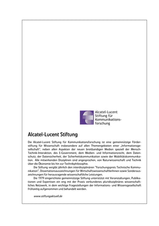 Alcatel-Lucent Stiftung
Die Alcatel-Lucent Stiftung für Kommunikationsforschung ist eine gemeinnützige Förder-
stiftung für Wissenschaft insbesondere auf allen Themengebieten einer „Informationsge-
sellschaft“, neben allen Aspekten der neuen breitbandigen Medien speziell der Mensch-
Technik-Interaktion, des E-Government, dem Medien- und Informationsrecht, dem Daten-
schutz, der Datensicherheit, der Sicherheitskommunikation sowie der Mobilitätskommunika-
tion. Alle mitwirkenden Disziplinen sind angesprochen, von Naturwissenschaft und Technik
über die Ökonomie bis hin zur Technikphilosophie.
      Die Stiftung vergibt jährlich den interdisziplinären "Forschungspreis Technische Kommu-
nikation", Dissertationsauszeichnungen für WirtschaftswissenschaftlerInnen sowie Sonderaus-
zeichnungen für herausragende wissenschaftliche Leistungen.
      Die 1979 eingerichtete gemeinnützige Stiftung unterstützt mit Veranstaltungen, Publika-
tionen und Expertisen ein eng mit der Praxis verbundenes pluridisziplinäres wissenschaft-
liches Netzwerk, in dem wichtige Fragestellungen der Informations- und Wissensgesellschaft
frühzeitig aufgenommen und behandelt werden.

    www.stiftungaktuell.de
 