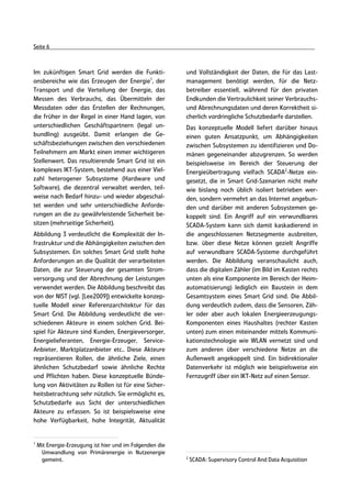 Seite 6



Im zukünftigen Smart Grid werden die Funkti-              und Vollständigkeit der Daten, die für das Last-
onsbereiche wie das Erzeugen der Energie1, der            management benötigt werden, für die Netz-
Transport und die Verteilung der Energie, das             betreiber essentiell, während für den privaten
Messen des Verbrauchs, das Übermitteln der                Endkunden die Vertraulichkeit seiner Verbrauchs-
Messdaten oder das Erstellen der Rechnungen,              und Abrechnungsdaten und deren Korrektheit si-
die früher in der Regel in einer Hand lagen, von          cherlich vordringliche Schutzbedarfe darstellen.
unterschiedlichen Geschäftspartnern (legal un-            Das konzeptuelle Modell liefert darüber hinaus
bundling) ausgeübt. Damit erlangen die Ge-                einen guten Ansatzpunkt, um Abhängigkeiten
schäftsbeziehungen zwischen den verschiedenen             zwischen Subsystemen zu identifizieren und Do-
Teilnehmern am Markt einen immer wichtigeren              mänen gegeneinander abzugrenzen. So werden
Stellenwert. Das resultierende Smart Grid ist ein         beispielsweise im Bereich der Steuerung der
komplexes IKT-System, bestehend aus einer Viel-           Energieübertragung vielfach SCADA2-Netze ein-
zahl heterogener Subsysteme (Hardware und                 gesetzt, die in Smart Grid-Szenarien nicht mehr
Software), die dezentral verwaltet werden, teil-          wie bislang noch üblich isoliert betrieben wer-
weise nach Bedarf hinzu- und wieder abgeschal-            den, sondern vermehrt an das Internet angebun-
tet werden und sehr unterschiedliche Anforde-             den und darüber mit anderen Subsystemen ge-
rungen an die zu gewährleistende Sicherheit be-           koppelt sind. Ein Angriff auf ein verwundbares
sitzen (mehrseitige Sicherheit).                          SCADA-System kann sich damit kaskadierend in
Abbildung 3 verdeutlicht die Komplexität der In-          die angeschlossenen Netzsegmente ausbreiten,
frastruktur und die Abhängigkeiten zwischen den           bzw. über diese Netze können gezielt Angriffe
Subsystemen. Ein solches Smart Grid stellt hohe           auf verwundbare SCADA-Systeme durchgeführt
Anforderungen an die Qualität der verarbeiteten           werden. Die Abbildung veranschaulicht auch,
Daten, die zur Steuerung der gesamten Strom-              dass die digitalen Zähler (im Bild im Kasten rechts
versorgung und der Abrechnung der Leistungen              unten als eine Komponente im Bereich der Heim-
verwendet werden. Die Abbildung beschreibt das            automatisierung) lediglich ein Baustein in dem
von der NIST (vgl. [Lee2009]) entwickelte konzep-         Gesamtsystem eines Smart Grid sind. Die Abbil-
tuelle Modell einer Referenzarchitektur für das           dung verdeutlich zudem, dass die Sensoren, Zäh-
Smart Grid. Die Abbildung verdeutlicht die ver-           ler oder aber auch lokalen Energieerzeugungs-
schiedenen Akteure in einem solchen Grid. Bei-            Komponenten eines Haushaltes (rechter Kasten
spiel für Akteure sind Kunden, Energieversorger,          unten) zum einen miteinander mittels Kommuni-
Energielieferanten, Energie-Erzeuger, Service-            kationstechnologie wie WLAN vernetzt sind und
Anbieter, Marktplatzanbieter etc.. Diese Akteure          zum anderen über verschiedene Netze an die
repräsentieren Rollen, die ähnliche Ziele, einen          Außenwelt angekoppelt sind. Ein bidirektionaler
ähnlichen Schutzbedarf sowie ähnliche Rechte              Datenverkehr ist möglich wie beispielsweise ein
und Pflichten haben. Diese konzeptuelle Bünde-            Fernzugriff über ein IKT-Netz auf einen Sensor.
lung von Aktivitäten zu Rollen ist für eine Sicher-
heitsbetrachtung sehr nützlich. Sie ermöglicht es,
Schutzbedarfe aus Sicht der unterschiedlichen
Akteure zu erfassen. So ist beispielsweise eine
hohe Verfügbarkeit, hohe Integrität, Aktualität


1
    Mit Energie-Erzeugung ist hier und im Folgenden die
     Umwandlung von Primärenergie in Nutzenergie
                                                          2
     gemeint.                                                 SCADA: Supervisory Control And Data Acquisition
 