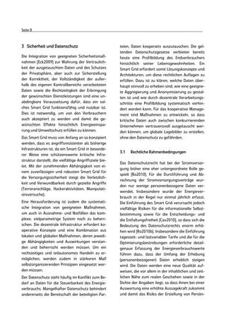 Seite 8



3 Sicherheit und Datenschutz                             teien, Daten kooperativ auszutauschen. Die gel-
                                                         tenden Datenschutzgesetze verbieten bereits
Die Integration von geeigneten Sicherheitsmaß-           heute eine Profilbildung des Endverbrauchers
nahmen [Eck2009] zur Wahrung der Vertraulich-            hinsichtlich seiner Lebensgewohnheiten. Ein
keit der ausgetauschten Daten und des Schutzes           Smart Grid erfordert somit Lösungskonzepte und
der Privatsphäre, aber auch zur Sicherstellung           Architekturen, um diese rechtlichen Auflagen zu
der Korrektheit, der Vollständigkeit der außer-          erfüllen. Dazu ist zu klären, welche Daten über-
halb des eigenen Kontrollbereichs verarbeiteten          haupt sinnvoll zu erheben sind, wie eine geeigne-
Daten sowie die Rechtzeitigkeit der Erbringung           te Aggregierung und Anonymisierung zu gestal-
der gewünschten Dienstleistungen sind eine un-           ten ist und wie durch dezentrale Verarbeitungs-
abdingbare Voraussetzung dafür, dass ein sol-            schritte eine Profilbildung systematisch verhin-
ches Smart Grid funktionsfähig und nutzbar ist.          dert werden kann. Für das kooperative Manage-
Dies ist notwendig, um von den Verbrauchern              ment sind Maßnahmen zu entwickeln, so dass
auch akzeptiert zu werden und damit die ge-              kritische Daten auch zwischen konkurrierenden
wünschten Effekte hinsichtlich Energieeinspa-            Unternehmen vertrauensvoll ausgetauscht wer-
rung und Umweltschutz erfüllen zu können.                den können, um globale Lagebilder zu erstellen,
Das Smart Grid muss von Anfang an so konzipiert          ohne den Datenschutz zu gefährden.
werden, dass es angriffsresistenter als bisherige
Infrastrukturen ist, da ein Smart Grid in besonde-
                                                         3.1   Rechtliche Rahmenbedingungen
rer Weise eine schützenswerte kritische Infra-
struktur darstellt, die vielfältige Angriffsziele bie-
                                                         Das Datenschutzrecht hat bei der Stromversor-
tet. Mit der zunehmenden Abhängigkeit von ei-
                                                         gung bisher eine eher untergeordnete Rolle ge-
nem zuverlässigen und robusten Smart Grid für
                                                         spielt [Ro2010]. Für die Durchführung und Ab-
die Versorgungssicherheit steigt die Verletzlich-
                                                         rechnung der Stromversorgungsverträge wur-
keit und Verwundbarkeit durch gezielte Angriffe
                                                         den nur wenige personenbezogene Daten ver-
(Terroranschläge, Hackeraktivitäten, Manipulati-
                                                         wendet. Insbesondere wurde der Energiever-
onsversuche).
                                                         brauch in der Regel nur einmal jährlich erfasst.
Eine Herausforderung ist zudem die systemati-            Die Einführung des Smart Grid verursacht jedoch
sche Integration von geeigneten Maßnahmen,               vielfältige Risiken für die informationelle Selbst-
um auch in Ausnahme- und Notfällen das kom-              bestimmung sowie für die Entscheidungs- und
plexe, vielparametrige System noch zu beherr-            die Entfaltungsfreiheit [Cav2010], so dass sich die
schen. Die dezentrale Infrastruktur erfordert ko-        Bedeutung des Datenschutzrechts enorm erhö-
operative Konzepte und eine Kombination aus              hen wird [Ro2010b]. Insbesondere die Einführung
lokalen und globalen Maßnahmen, deren jeweili-           tageszeit- und lastvariabler Tarife und die für die
ge Abhängigkeiten und Auswirkungen verstan-              Optimierungsbestrebungen erforderliche detail-
den und beherrscht werden müssen. Um ein                 genaue Erfassung der Energieverbrauchswerte
rechtzeitiges und teilautonomes Handeln zu er-           führen dazu, dass der Umfang der Erhebung
möglichen, werden zudem in stärkeren Maß                 (personenbezogener) Daten erheblich steigen
selbstorganisierenden Prinzipien eingesetzt wer-         wird. Die Daten werden eine neue Qualität auf-
den müssen.                                              weisen, die vor allem in der inhaltlichen und zeit-
Der Datenschutz steht häufig im Konflikt zum Be-         lichen Nähe zum realen Geschehen sowie in der
darf an Daten für die Steuerbarkeit des Energie-         Dichte der Angaben liegt, so dass ihnen bei einer
verbrauchs. Mangelhafter Datenschutz behindert           Auswertung eine erhöhte Aussagekraft zukommt
andererseits die Bereitschaft der beteiligten Par-       und damit das Risiko der Erstellung von Persön-
 