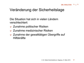 Veränderung der Sicherheitslage
Die Situation hat sich in vielen Ländern
verschlechtert:
Zunahme politischer Risiken
Zunahme medizinischer Risiken
Zunahme der gewalttätigen Übergriffe auf
Hilfskräfte
3. Dr. Walter Sicherheitsforum, Siegburg, 10. März 2015
 