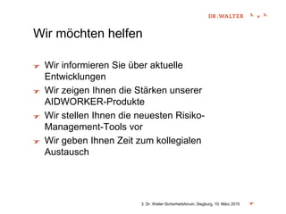 Wir möchten helfen
Wir informieren Sie über aktuelle
Entwicklungen
Wir zeigen Ihnen die Stärken unserer
AIDWORKER-Produkte
Wir stellen Ihnen die neuesten Risiko-
Management-Tools vor
Wir geben Ihnen Zeit zum kollegialen
Austausch
3. Dr. Walter Sicherheitsforum, Siegburg, 10. März 2015
 