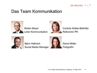 Das Team Kommunikation
3. Dr. Walter Sicherheitsforum, Siegburg, 10. März 2015
Stefan Meyer
Leiter Kommunikation
Björn Hellmich
Social Media Manager
Diane Müller
Fotografin
Cordula Walter-Bolhöfer
Referentin PR
 