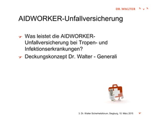 AIDWORKER-Unfallversicherung
Was leistet die AIDWORKER-
Unfallversicherung bei Tropen- und
Infektionserkrankungen?
Deckungskonzept Dr. Walter - Generali
3. Dr. Walter Sicherheitsforum, Siegburg, 10. März 2015
 