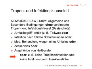 3. Dr. Walter Sicherheitsforum, Siegburg, 10. März 2015
Tropen- und Infektionsklauseln I
AIDWORKER (AW)-Tarife: Allgemeine und
Besondere Bedingungen ohne vereinbarte
Tropen- und Infektionsklausel (Basisschutz)
„Unfallbegriff“ erfüllt (z. B. Tollwut) oder
Infektion nach Stich-/ Schnittwunden oder
Med. Behandlung wegen eines Unfalles oder
Zeckenbiss oder
Angehörige von Heilberufen
aber: z. B. keine Tröpfcheninfektion und
keine Infektion durch Insektenstiche
 