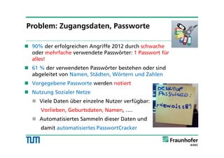 90% der erfolgreichen Angriffe 2012 durch schwache
oder mehrfache verwendete Passwörter: 1 Passwort für
alles!
 61 % der verwendeten Passwörter bestehen oder sind
abgeleitet von Namen, Städten, Wörtern und Zahlen
 Vorgegebene Passworte werden notiert
 Nutzung Sozialer Netze
 Viele Daten über einzelne Nutzer verfügbar:
Vorlieben, Geburtsdaten, Namen, ….
 Automatisiertes Sammeln dieser Daten und
damit automatisiertes PasswortCracker
Problem: Zugangsdaten, Passworte
 