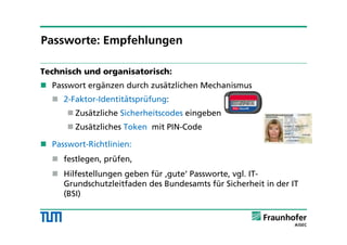 Technisch und organisatorisch:
 Passwort ergänzen durch zusätzlichen Mechanismus
 2-Faktor-Identitätsprüfung:
 Zusätzliche Sicherheitscodes eingeben
 Zusätzliches Token mit PIN-Code
 Passwort-Richtlinien:
 festlegen, prüfen,
 Hilfestellungen geben für ‚gute‘ Passworte, vgl. IT-
Grundschutzleitfaden des Bundesamts für Sicherheit in der IT
(BSI)
Passworte: Empfehlungen
 