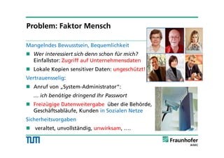 Mangelndes Bewusstsein, Bequemlichkeit
 Wer interessiert sich denn schon für mich?
Einfallstor: Zugriff auf Unternehmensdaten
 Lokale Kopien sensitiver Daten: ungeschützt!
Vertrauensselig:
 Anruf von „System-Administrator“:
… ich benötige dringend Ihr Passwort
 Freizügige Datenweitergabe über die Behörde,
Geschäftsabläufe, Kunden in Sozialen Netze
Sicherheitsvorgaben
 veraltet, unvollständig, unwirksam, ….
Problem: Faktor Mensch
 