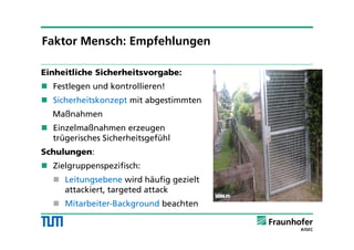 Einheitliche Sicherheitsvorgabe:
 Festlegen und kontrollieren!
 Sicherheitskonzept mit abgestimmten
Maßnahmen
 Einzelmaßnahmen erzeugen
trügerisches Sicherheitsgefühl
Schulungen:
 Zielgruppenspezifisch:
 Leitungsebene wird häufig gezielt
attackiert, targeted attack
 Mitarbeiter-Background beachten
Faktor Mensch: Empfehlungen
 