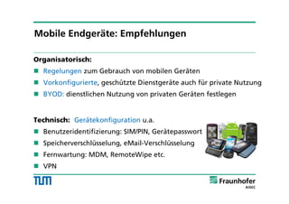 Organisatorisch:
 Regelungen zum Gebrauch von mobilen Geräten
 Vorkonfigurierte, geschützte Dienstgeräte auch für private Nutzung
 BYOD: dienstlichen Nutzung von privaten Geräten festlegen
Technisch: Gerätekonfiguration u.a.
 Benutzeridentifizierung: SIM/PIN, Gerätepasswort
 Speicherverschlüsselung, eMail-Verschlüsselung
 Fernwartung: MDM, RemoteWipe etc.
 VPN
Mobile Endgeräte: Empfehlungen
 