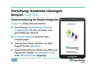 Sicherheitslösung für Mobile Endgeräte
Trust | me (http://ais.ec/trustme)
 Einrichtung verschiedener isolierter
Umgebungen für den privaten und
geschäftlichen Bereich
 Einfacher Wechsel zwischen den
Umgebungen
 Vertrauliche Daten bleiben vor dem
Zugriff Dritter geschützt.
 Sicherheitsrelevante Daten wie PINs und
Passwörter werden verschlüsselt in zB
einer MicroSD-Karte abgelegt.
Forschung: Konkrete Lösungen
Beispiel: Trust | me
 