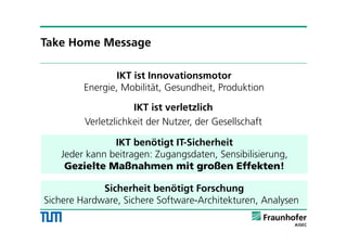 IKT ist Innovationsmotor
Energie, Mobilität, Gesundheit, Produktion
IKT ist verletzlich
Verletzlichkeit der Nutzer, der Gesellschaft
IKT benötigt IT-Sicherheit
Jeder kann beitragen: Zugangsdaten, Sensibilisierung,
Gezielte Maßnahmen mit großen Effekten!
Take Home Message
Sicherheit benötigt Forschung
Sichere Hardware, Sichere Software-Architekturen, Analysen
 