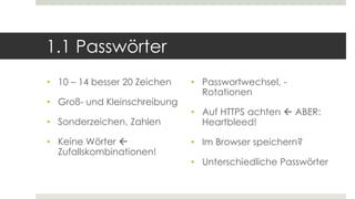 1.1 Passwörter
• 10 – 14 besser 20 Zeichen
• Groß- und Kleinschreibung
• Sonderzeichen, Zahlen
• Keine Wörter 
Zufallskombinationen!
• Passwortwechsel, -
Rotationen
• Auf HTTPS achten  ABER:
Heartbleed!
• Im Browser speichern?
• Unterschiedliche Passwörter
 