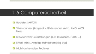 1.5 Computersicherheit
 Updates (AUTO!)
 Virenscanner (Kaspersky, Bitdefender, Avira, AVG, AVG
Free)
 Browserwahl/ -einstellungen (z.B: Javascript, Flash, ...)
 Email (HTML-Anzeige standardmäßig aus)
 Nicht an fremden Rechner
 