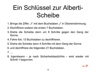 Ein Schlüssel zur Alberti-
Scheibe
1. Bringe die Ziffer „1“ mit dem Buchstaben „i“ in Übereinstimmung.
2. Dechiffriere sodann die ersten 7 Buchstaben.
3. Drehe die Scheibe dann um 9 Schritte gegen den Gang der
Sonne.
4. Fahre fort, 13 Buchstaben zu dechiffrieren.
5. Drehe die Scheibe dann 4 Schritte mit dem Gang der Sonne
6. und dechiffriere die folgenden 21 Buchstaben.
7. …
8. Irgendwann - je nach Sicherheitsbedürfnis - wird wieder mit
Schritt 1 begonnen.
16
-> P
 