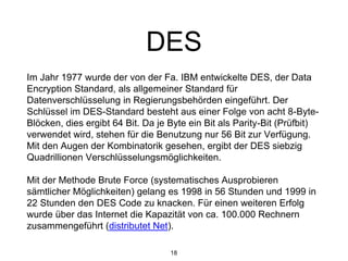 DES
Im Jahr 1977 wurde der von der Fa. IBM entwickelte DES, der Data
Encryption Standard, als allgemeiner Standard für
Datenverschlüsselung in Regierungsbehörden eingeführt. Der
Schlüssel im DES-Standard besteht aus einer Folge von acht 8-Byte-
Blöcken, dies ergibt 64 Bit. Da je Byte ein Bit als Parity-Bit (Prüfbit)
verwendet wird, stehen für die Benutzung nur 56 Bit zur Verfügung.
Mit den Augen der Kombinatorik gesehen, ergibt der DES siebzig
Quadrillionen Verschlüsselungsmöglichkeiten.
Mit der Methode Brute Force (systematisches Ausprobieren
sämtlicher Möglichkeiten) gelang es 1998 in 56 Stunden und 1999 in
22 Stunden den DES Code zu knacken. Für einen weiteren Erfolg
wurde über das Internet die Kapazität von ca. 100.000 Rechnern
zusammengeführt (distributet Net).
18
 