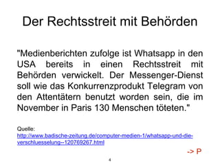 Der Rechtsstreit mit Behörden
"Medienberichten zufolge ist Whatsapp in den
USA bereits in einen Rechtsstreit mit
Behörden verwickelt. Der Messenger-Dienst
soll wie das Konkurrenzprodukt Telegram von
den Attentätern benutzt worden sein, die im
November in Paris 130 Menschen töteten."
4
Quelle:
http://www.badische-zeitung.de/computer-medien-1/whatsapp-und-die-
verschluesselung--120769267.html
-> P
 