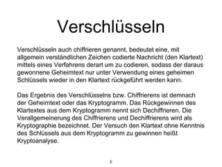 Verschlüsseln
Verschlüsseln auch chiffrieren genannt, bedeutet eine, mit
allgemein verständlichen Zeichen codierte Nachricht (den Klartext)
mittels eines Verfahrens derart um zu codieren, sodass der daraus
gewonnene Geheimtext nur unter Verwendung eines geheimen
Schlüssels wieder in den Klartext rückgeführt werden kann.
Das Ergebnis des Verschlüsselns bzw. Chiffrierens ist demnach
der Geheimtext oder das Kryptogramm. Das Rückgewinnen des
Klartextes aus dem Kryptogramm nennt sich Dechiffrieren. Die
Verallgemeinerung des Chiffrierens und Dechiffrierens wird als
Kryptographie bezeichnet. Der Versuch den Klartext ohne Kenntnis
des Schlüssels aus dem Kryptogramm zu gewinnen heißt
Kryptoanalyse.
5
 